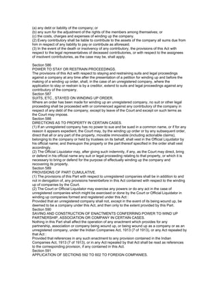 (a) any debt or liability of the company; or
(b) any sum for the adjustment of the rights of the members among themselves; or
(c) the costs, charges and expenses of winding up the company.
(2) Every contributory shall be liable to contribute to the assets of the company all sums due from
him in respect of any liability to pay or contribute as aforesaid.
(3) In the event of the death or insolvency of any contributory, the provisions of this Act with
respect to the legal representatives of deceased contributories, or with respect to the assignees
of insolvent contributories, as the case may be, shall apply.

Section 586
POWER TO STAY OR RESTRAIN PROCEEDINGS.
The provisions of this Act with respect to staying and restraining suits and legal proceedings
against a company at any time after the presentation of a petition for winding up and before the
making of a winding up order, shall, in the case of an unregistered company, where the
application to stay or restrain is by a creditor, extend to suits and legal proceedings against any
contributory of the company.
Section 587
SUITS, ETC., STAYED ON WINDING UP ORDER.
Where an order has been made for winding up an unregistered company, no suit or other legal
proceeding shall be proceeded with or commenced against any contributory of the company in
respect of any debt of the company, except by leave of the Court and except on such terms as
the Court may impose.
Section 588
DIRECTIONS AS TO PROPERTY IN CERTAIN CASES.
(1) If an unregistered company has no power to sue and be sued in a common name, or if for any
reason it appears expedient, the Court may, by the winding up order or by any subsequent order,
direct that all or any part of the property, movable immovable (including actionable claims),
belonging to the company or held by trustees on its behalf, shall vest in the Official Liquidator by
his official name; and thereupon the property or the part thereof specified in the order shall vest
accordingly.
(2) The Official Liquidator may, after giving such indemnity, if any, as the Court may direct, bring
or defend in his official name any suit or legal proceeding relating to that property, or which it is
necessary to bring or defend for the purpose of effectually winding up the company and
recovering its property.
Section 589
PROVISIONS OF PART CUMULATIVE.
(1) The provisions of this Part with respect to unregistered companies shall be in addition to and
not in derogation of, any provisions hereinbefore in this Act contained with respect to the winding
up of companies by the Court.
(2) The Court or Official Liquidator may exercise any powers or do any act in the case of
unregistered companies which might be exercised or done by the Court or Official Liquidator in
winding up companies formed and registered under this Act :
Provided that an unregistered company shall not, except in the event of its being wound up, be
deemed to be a company under this Act, and then only to the extent provided by this Part.
Section 590
SAVING AND CONSTRUCTION OF ENACTMENTS CONFERRING POWER TO WIND UP
PARTNERSHIP, ASSOCIATION OR COMPANY IN CERTAIN CASES.
Nothing in this Part shall affect the operation of any enactment which provides for any
partnership, association or company being wound up, or being wound up as a company or as an
unregistered company, under the Indian Companies Act, 1913 (7 of 1913), or any Act repealed by
that Act :
Provided that references in any such enactment to any provision contained in the Indian
Companies Act, 1913 (7 of 1913), or in any Act repealed by that Act shall be read as references
to the corresponding provision, if any contained in this Act.
Section 591
APPLICATION OF SECTIONS 592 TO 602 TO FOREIGN COMPANIES.
 