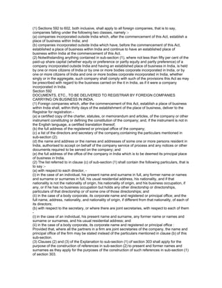 (1) Sections 592 to 602, both inclusive, shall apply to all foreign companies, that is to say,
companies falling under the following two classes, namely :-
(a) companies incorporated outside India which, after the commencement of this Act, establish a
place of business within India; and
(b) companies incorporated outside India which have, before the commencement of this Act,
established a place of business within India and continue to have an established place of
business within India at the commencement of this Act.
(2) Notwithstanding anything contained in sub-section (1), where not less than fifty per cent of the
paid-up share capital (whether equity or preference or partly equity and partly preference) of a
company incorporated outside India and having an established place of business in India, is held
by one or more citizens of India or by one or more bodies corporate incorporated in India, or by
one or more citizens of India and one or more bodies corporate incorporated in India, whether
singly or in the aggregate, such company shall comply with such of the provisions this Act as may
be prescribed with regard to the business carried on the it in India, as if it were a company
incorporated in India.
Section 592
DOCUMENTS, ETC., TO BE DELIVERED TO REGISTRAR BY FOREIGN COMPANIES
CARRYING ON BUSINESS IN INDIA.
(1) Foreign companies which, after the commencement of this Act, establish a place of business
within India shall, within thirty days of the establishment of the place of business, deliver to the
Registrar for registration -
(a) a certified copy of the charter, statutes, or memorandum and articles, of the company or other
instrument constituting or defining the constitution of the company; and, if the instrument is not in
the English language, a certified translation thereof;
(b) the full address of the registered or principal office of the company;
(c) a list of the directors and secretary of the company,containing the particulars mentioned in
sub-section (2);
(d) the name and address or the names and addresses of some one or more persons resident in
India, authorised to accept on behalf of the company service of process and any notices or other
documents required to be served on the company; and
(e) the full address of the office of the company in India which is to be deemed its principal place
of business in India.
(2) The list referred to in clause (c) of sub-section (1) shall contain the following particulars, that is
to say :-
(a) with respect to each director, -
(i) in the case of an individual, his present name and surname in full, any former name or names
and surname or surnames in full, his usual residential address, his nationality, and if that
nationality is not the nationality of origin, his nationality of origin, and his business occupation, if
any, or if he has no business occupation but holds any other directorship or directorships,
particulars of that directorship or of some one of those directorships; and
(ii) in the case of a body corporate, its corporate name and registered or principal office; and the
full name, address, nationality, and nationality of origin, if different from that nationality, of each of
its directors;
(b) with respect to the secretary, or where there are joint secretaries, with respect to each of them
-
(i) in the case of an individual, his present name and surname, any former name or names and
surname or surnames, and his usual residential address; and
(ii) in the case of a body corporate, its corporate name and registered or principal office :
Provided that, where all the partners in a firm are joint secretaries of the company, the name and
principal office of the firm may be stated instead of the particulars mentioned in clause (b) of this
sub-section.
(3) Clauses (2) and (3) of the Explanation to sub-section (1) of section 303 shall apply for the
purpose of the construction of references in sub-section (2) to present and former names and
surnames as they apply for the purposes of the construction of such references in sub-section (1)
of section 303.
 