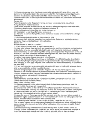 (4) Foreign companies, other than those mentioned in sub-section (1), shall, if they have not
delivered to the Registrar before the commencement of this Act the documents and particulars
specified in sub-section (1) of section 277 of the Indian Companies Act, 1913 (7 of 1913),
continue to be subject to the obligation to deliver those documents and particulars in accordance
with that Act.
Section 593
Return to be delivered to Registrar by foreign company where documents, etc., altered
If any alteration is made or occurs in -
(i) the charter, statutes, or memorandum and articles of a foreign company or other instrument
constituting or defining the constitution of a foreign company; or
(ii) the registered or principal office of a foreign company; or
(iii) the directors or secretary of a foreign company; or
(iv) the name or address of any of the person authorised to acept service on behalf of a foreign
company; or
(v) the principal place of business of the company in India;
the company shall, within the prescribed time, deliver to the Registrar for registration a ruturn
containing the prescribed particulars of the alteration.
Section 594
ACCOUNTS OF FOREIGN COMPANY.
(1) Every foreign company shall, in every calendar year, -
(a) make out a balance sheet and profit and loss account in such form containing such particulars
and including or having annexed or attached thereto such documents (including, in particular
documents relating to every subsidiary of the foreign company) as under the provisions of this Act
it would, if it had been a company within the meaning of this Act, have been required to make out
and lay before the company in general meeting; and
(b) deliver three copies of those documents to the Registrar :
Provided that the Central Government may, by notification in the Official Gazette, direct that, in
the case of any foreign company or class of foreign companies the requirements of clause (a)
shall not apply, or shall apply subject to such exceptions and modifications as may be specified in
the notification.
(2) If any such document as is mentioned in sub-section (1) is not in the English language, there
shall be annexed to it a certified translation thereof.
(3) Every foreign company shall send to the Registrar with the documents required to be
delivered to him under sub-section (1), three copies of a list in the prescribed form of all places of
business established by the company in India as at the date with reference to which the balance
sheet referred to in sub-section (1) is made out.
Section 595
OBLIGATION TO STATE NAME OF FOREIGN COMPANY, WHETHER LIMITED, AND
COUNTRY WHERE INCORPORATED.
Every foreign company shall -
(a) in every prospectus inviting subscriptions in India for its shares or debentures, state the
country in which the company is incorporated;
(b) conspicuously exhibit on the outside of every office or place where it carries on business in
India, the name of the company and the country in which it is incorporated, in letters easily legible
in English characters, and also in the characters of the language or one of the languages in
general use in the locality in which the office or place is situate;
(c) cause the name of the company and of the country in which the company is incorporated, to
be stated in legible English characters in all business letters, bill-heads and letter paper, and in all
notices, and other official publications of the company; and
(d) if the liability of the members of the company is limited, cause notice of that fact -
(i) to be stated in every such prospectus as aforesaid and in all business letters, bill-heads, letter
paper, notices, advertisements and other official publications of the company, in legible English
characters; and
(ii) to be conspicuously exhibited on the outside of every office or place where it carries on
business in India, in legible English characters and also in legible characters of the language or
one of the languages in general use in the locality in which the office or place is situate.
 