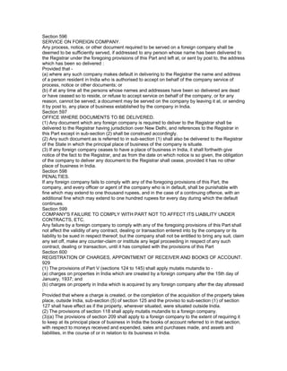 Section 596
SERVICE ON FOREIGN COMPANY.
Any process, notice, or other document required to be served on a foreign company shall be
deemed to be sufficiently served, if addressed to any person whose name has been delivered to
the Registrar under the foregoing provisions of this Part and left at, or sent by post to, the address
which has been so delivered :
Provided that -
(a) where any such company makes default in delivering to the Registrar the name and address
of a person resident in India who is authorised to accept on behalf of the company service of
process, notice or other documents; or
(b) if at any time all the persons whose names and addresses have been so delivered are dead
or have ceased so to reside, or refuse to accept service on behalf of the company, or for any
reason, cannot be served; a document may be served on the company by leaving it at, or sending
it by post to, any place of business established by the company in India.
Section 597
OFFICE WHERE DOCUMENTS TO BE DELIVERED.
(1) Any document which any foreign company is required to deliver to the Registrar shall be
delivered to the Registrar having jurisdiction over New Delhi, and references to the Registrar in
this Part except in sub-section (2) shall be construed accordingly.
(2) Any such document as is referred to in sub-section (1) shall also be delivered to the Registrar
of the State in which the principal place of business of the company is situate.
(3) If any foreign company ceases to have a place of business in India, it shall forthwith give
notice of the fact to the Registrar, and as from the date on which notice is so given, the obligation
of the company to deliver any document to the Registrar shall cease, provided it has no other
place of business in India.
Section 598
PENALTIES.
If any foreign company fails to comply with any of the foregoing provisions of this Part, the
company, and every officer or agent of the company who is in default, shall be punishable with
fine which may extend to one thousand rupees, and in the case of a continuing offence, with an
additional fine which may extend to one hundred rupees for every day during which the default
continues.
Section 599
COMPANY'S FAILURE TO COMPLY WITH PART NOT TO AFFECT ITS LIABILITY UNDER
CONTRACTS, ETC.
Any failure by a foreign company to comply with any of the foregoing provisions of this Part shall
not affect the validity of any contract, dealing or transaction entered into by the company or its
liability to be sued in respect thereof; but the company shall not be entitled to bring any suit, claim
any set off, make any counter-claim or institute any legal proceeding in respect of any such
contract, dealing or transaction, until it has complied with the provisions of this Part
Section 600
REGISTRATION OF CHARGES, APPOINTMENT OF RECEIVER AND BOOKS OF ACCOUNT.
929
(1) The provisions of Part V (sections 124 to 145) shall apply mutatis mutandis to -
(a) charges on properties in India which are created by a foreign company after the 15th day of
January, 1937; and
(b) charges on property in India which is acquired by any foreign company after the day aforesaid
:
Provided that where a charge is created, or the completion of the acquisition of the property takes
place, outside India, sub-section (5) of section 125 and the proviso to sub-section (1) of section
127 shall have effect as if the property, wherever situated, were situated outside India.
(2) The provisions of section 118 shall apply mutatis mutandis to a foreign company.
(3)(a) The provisions of section 209 shall apply to a foreign company to the extent of requiring it
to keep at its principal place of business in India the books of account referred to in that section,
with respect to moneys received and expended, sales and purchases made, and assets and
liabilities, in the course of or in relation to its business in India.
 