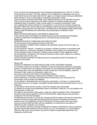 (b) On and from the commencement of the Companies (Amendment) Act, 1974 (41 of 1974), -
(i) the provisions of section 159 shall, subject to such modifications or adaptations as may be
made therein by the rules made under this Act, apply to a foreign company having an established
place business in India, as they apply to a company incorporated in India;
(ii) the provisions of sections 209, 209A, 233A, 233B and sections 234 to 246 (both inclusive)
shall, so far as may be, apply only to the Indian business of a foreign company having an
established place of business in India, as they apply to a company incorporated in India.
(4) In applying the sections referred to in sub-sections (1), (2) and (3) to a foreign company as
aforesaid, references in those sections to the Registrar shall be deemed to be references to the
Registrar having jurisdiction over New Delhi, and references to the registered office of the foreign
company shall be deemed to be references to its principal place of business in India
Section 601
FEES FOR REGISTRATION OF DOCUMENTS UNDER PART.
There shall be paid to the Registrar for registering any document required by the foregoing
provisions of this Part to be registered by him, such fees as may be prescribed.
Section 602
INTERPRETATION OF FOREGOING SECTIONS OF PART.
For the purposes of the foregoing provisions of this Part -
(a) the expression "certified" means certified in the prescribed manner to be a true copy or a
correct translation;
(b) the expression "director", in relation to a company, includes any person in accordance with
whose directions or instructions the Board of directors of the company is accustomed to act;
(c) the expression "place of business" includes a share transfer or share registration office;
(d) the expression "prospectus" has the same meaning as when used in relation to a company
incorporated under this Act; and
(e) the expression "secretary" includes any person occupying the position of secretary, by
whatever name called.

Section 603
DATING OF PROSPECTUS AND PARTICULARS TO BE CONTAINED THEREIN.
(1) No person shall issue, circulate or distribute in India any prospectus offering for subscription
shares in or debentures of a company incorporated or to be incorporated outside India, whether
the company has or has not established, or when formed will or will not establish, a place of
business in India, unless, the prospectus is dated; and
(a) contains particulars with respect to the following matters :-
(i) the instrument constituting or defining the constitution of the company;
(ii) the enactments or provisions having the force of enactments, by or under which the
incorporation of the company was effected;
(iii) an address in India where the said instrument, enactments, or provision, or copies thereof,
and if the same are not in English, a translation thereof certified in the prescribed manner, can be
inspected;
(iv) the date on which and the country in which the company was incorporated;
(v) whether the company has established a place of business in India and, if so, the address of its
principal office in India; and
(b) subject to the provisions of this section, states the matters specified in Part I of Schedule II
and sets out the reports specified in Part II of that Schedule, subject always to the provisions
contained in Part III of that Schedule :
Provided that sub-clauses (i), (ii) and (iii) of clause (a) shall not apply in the case of a prospectus
issued more than two years after the date at which the company is entitled to commence
business; and in the application of Part I of Schedule II for the purposes of this sub-section,
clause (a) thereof shall have effect with the substitution, for references to the articles, of
references to the constitution of a company.
(2) Any condition requiring or binding an applicant for shares or debentures to waive compliance
with any requirement imposed by virtue of clause (a) or (b) of sub-section (1), or purporting to
affect him with notice of any contract, document or matter not specifically referred to in the
prospectus, shall be void.
 