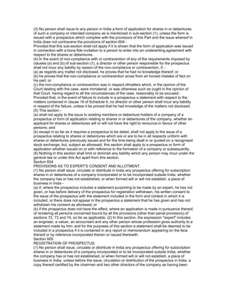 (3) No person shall issue to any person in India a form of application for shares in or debentures
of such a company or intended company as is mentioned in sub-section (1), unless the form is
issued with a prospectus which complies with the provisions of this Part and the issue whereof in
India does not contravene the provisions of section 604 :
Provided that this sub-section shall not apply if it is shown that the form of application was issued
in connection with a bona fide invitation to a person to enter into an underwriting agreement with
respect to the shares or debentures.
(4) In the event of non-compliance with or contravention of any of the requirements imposed by
clauses (a) and (b) of sub-section (1), a director or other person responsible for the prospectus
shall not incur any liability by reason of the non-compliance or contravention, if, -
(a) as regards any matter not disclosed, he proves that he had no knowledge thereof; or
(b) he proves that the non-compliance or contravention arose from an honest mistake of fact on
his part; or
(c) the non-compliance or contravention was in respect ofmatters which, in the opinion of the
Court dealing with the case, were immaterial, or was otherwise such as ought in the opinion of
that Court, having regard to all the circumstances of the case, reasonably to be excused :
Provided that, in the event of failure to include in a prospectus a statement with respect to the
matters contained in clause 18 of Schedule II, no director or other person shall incur any liability
in respect of the failure, unless it be proved that he had knowledge of the matters not disclosed.
(5) This section -
(a) shall not apply to the issue to existing members or debenture holders of a company of a
prospectus or form of application relating to shares in or debentures of the company, whether an
applicant for shares or debentures will or will not have the right to renounce in favour of other
persons; and
(b) except in so far as it requires a prospectus to be dated, shall not apply to the issue of a
prospectus relating to shares or debentures which are or are to be in all respects uniform with
shares or debentures previously issued and for the time being dealt in or quoted on a recognised
stock exchange; but, subject as aforesaid, this section shall apply to a prospectus or form of
application whether issued on or with reference to the formation of a company or subsequently.
(6) Nothing in this section shall limit or diminish any liability which any person may incur under the
general law or under this Act apart from this section.
Section 604
PROVISIONS AS TO EXPERT'S CONSENT AND ALLOTMENT.
(1) No person shall issue, circulate or distribute in India any prospectus offering for subscription
shares in or debentures of a company incorporated or to be incorporated outside India, whether
the company has or has not established, or when formed will or will not establish, a place of
business in India -
(a) if, where the prospectus includes a statement purporting to be made by an expert, he has not
given, or has before delivery of the prospectus for registration withdrawn, his written consent to
the issue of the prospectus with the statement included in the form and context in which it is
included, or there does not appear in the prospectus a statement that he has given and has not
withdrawn his consent as aforesaid; or
(b) if the prospectus does not have the effect, where an application is made in pursuance thereof,
of rendering all persons concerned bound by all the provisions (other than penal provisions) of
sections 72, 73 and 74, so far as applicable. (2) In this section, the expression "expert" includes
an engineer, a valuer, an accountant and any other person whose profession gives authority to a
statement made by him; and for the purposes of this section a statement shall be deemed to be
included in a prospectus if it is contained in any report or memorandum appearing on the face
thereof or by reference incorporated therein or issued therewith.
Section 605
REGISTRATION OF PROSPECTUS.
(1) No person shall issue, circulate or distribute in India any prospectus offering for subscription
shares in or debentures of a company incorporated or to be incorporated outside India, whether
the company has or has not established, or when formed will or will not establish, a place of
business in India, unless before the issue, circulation or distribution of the prospectus in India, a
copy thereof certified by the chairman and two other directors of the company as having been
 