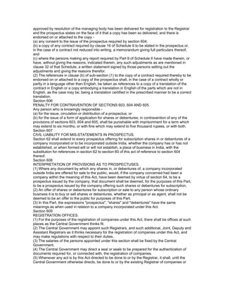 approved by resolution of the managing body has been delivered for registration to the Registrar
and the prospectus states on the face of it that a copy has been so delivered, and there is
endorsed on or attached to the copy -
(a) any consent to the issue of the prospectus required by section 604;
(b) a copy of any contract required by clause 16 of Schedule II to be stated in the prospectus or,
in the case of a contract not reduced into writing, a memorandum giving full particulars thereof;
and
(c) where the persons making any report required by Part II of Schedule II have made therein, or
have, without giving the reasons, indicated therein, any such adjustments as are mentioned in
clause 32 of that Schedule, a written statement signed by those persons setting out the
adjustments and giving the reasons therefor.
(2) The references in clause (b) of sub-section (1) to the copy of a contract required thereby to be
endorsed on or attached to a copy of the prospectus shall, in the case of a contract wholly or
partly in a language other than English, be taken as references to a copy of a translation of the
contract in English or a copy embodying a translation in English of the parts which are not in
English, as the case may be, being a translation certified in the prescribed manner to be a correct
translation.
Section 606
PENALTY FOR CONTRAVENTION OF SECTIONS 603, 604 AND 605.
Any person who is knowingly responsible -
(a) for the issue, circulation or distribution of a prospectus; or
(b) for the issue of a form of application for shares or debentures; in contravention of any of the
provisions of sections 603, 604 and 605, shall be punishable with imprisonment for a term which
may extend to six months, or with fine which may extend to five thousand rupees, or with both.
Section 607
CIVIL LIABILITY FOR MIS-STATEMENTS IN PROSPECTUS.
Section 62 shall extend to every prospectus offering for subscription shares in or debentures of a
company incorporated or to be incorporated outside India, whether the company has or has not
established, or when formed will or will not establish, a place of business in India, with the
substitution for references in section 62 to section 60 of this act of reference to section 604
thereof.
Section 608
INTERPRETATION OF PROVISIONS AS TO PROSPECTUSES.
(1) Where any document by which any shares in, or debentures of, a company incorporated
outside India are offered for sale to the public, would, if the company concerned had been a
company within the meaning of this Act, have been deemed by virtue of section 64, to be a
prospectus issued by the company, that document shall be deemed, for the purposes of this Part,
to be a prospectus issued by the company offering such shares or debentures for subscription.
(2) An offer of shares or debentures for subscription or sale to any person whose ordinary
business it is to buy or sell shares or debentures, whether as principal or as agent, shall not be
deemed to be an offer to the public for purposes of this Part.
(3) In this Part, the expressions "prospectus", "shares" and "debentures" have the same
meanings as when used in relation to a company incorporated under this Act.
Section 609
REGISTRATION OFFICES.
(1) For the purposes of the registration of companies under this Act, there shall be offices at such
places as the Central Government thinks fit.
(2) The Central Government may appoint such Registrars, and such additional, Joint, Deputy and
Assistant Registrars as it thinks necessary for the registration of companies under this Act, and
may make regulations with respect to their duties.
(3) The salaries of the persons appointed under this section shall be fixed by the Central
Government.
(4) The Central Government may direct a seal or seals to be prepared for the authentication of
documents required for, or connected with, the registration of companies.
(5) Whenever any act is by this Act directed to be done to or by the Registrar, it shall, until the
Central Government otherwise directs, be done to or by the existing Registrar of companies or
 