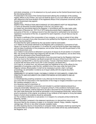 joint-stock companies, or in his absence to or by such person as the Central Government may for
the time being authorise :
Provided that in the event of the Central Government altering the constitution of the existing
registry offices or any of them, any such act shall be done to or by such officer and at such place,
with reference to the local situation of the registered offices of the companies concerned, as the
Central Government may appoint.
Section 610
INSPECTION, PRODUCTION AND EVIDENCE OF DOCUMENTS KEPT BY REGISTRAR.
(1) Save as otherwise provided elsewhere in this Act, any person may -
(a) inspect any documents kept by the Registrar, in accordance with the rules made under
Destruction of Records Act, 1917 (5 of 1917) being documents filed or registered by him in
pursuance of this Act, or making a record of any fact required or authorised to be recorded or
registered in pursuance of this Act, on payment for each inspection, of such fees as may be
prescribed ;
(b) require a certificate of the incorporation of any company, or a copy or extract of any other
document or any part of any other document to be certified but the Registrar, on payment of such
fee as may be prescribed:
Provided that the rights conferred by this sub-section shall be exercisable -
(i) in relation to documents delivered to the Registrar with a prospectus in pursuance of sub-
clause (i) of clause (b) of sub-section (1) of section 60, only during the fourteen days beginning
with the date of publication of the prospectus; and at other times only with the permission of the
Central Government; and
(ii) in relation to documents so delivered in pursuance of clause (b) of sub-section (1) of section
605, only during the fourteen days beginning with the date of the prospectus; and at other times,
only with the permission of the Central Government.
(2) No process for compelling the production of any document kept by the Registrar shall issue
from any Court or the Company Law Board except with the leave of that Court [ 941 or the
Company Law Board 941 ]; and any such process, if issued, shall bear thereon a statement that it
is issued with the leave of the Court [ 941 or the Company Law Board 941 ].
(3) A copy of, or extract from, any document kept and registered at any of the offices for the
registration of companies under this Act, certified to be a true copy under the hand of the
Registrar (whose official position it shall not be necessary to prove), shall, in all legal
proceedings, be admissible in evidence as of equal validity with the original document.
Section 610A
ADMISSIBILITY OF MICRO FILMS, FACSIMILE COPIES OF DOCUMENTS, COMPUTER
PRINTOUTS AND DOCUMENTS ON COMPUTER MEDIA AS DOCUMENTS AND AS
EVIDENCE.
(1) Notwithstanding anything contained in any other law for the time being in force, -
(a) a micro film of a document or the reproduction of the image or images embodied in such micro
film (whether enlarged or not); or
(b) a facsimile copy of a document; or
(c) a statement contained in a document and included in a printed material produced by a
computer (hereinafter referred to as a "computer printout"), if the conditions mentioned in sub-
section (2) are satisfied, shall be deemed to be also a document for the purposes of this Act and
the rules made thereunder and shall be admissible in any proceedings thereunder, without further
proof or production of the original, as evidence of any contents of the original or of any fact stated
therein of which direct evidence should be admissible.
(2) The conditions referred to in sub-section (1) in respect of a computer printout shall be the
following, namely :-
(a) the information contained in the statement reproduces or is derived from returns and
document filed by the company on paper or on computer network, floppy, diskette, magnetic
catridge tape, CD-rom or any other computer readable media;
(b) while receiving returns or documents on computer media, necessary checks by scanning the
documents filed on computer media will be carried out and media will be duly authenticated by
the Registrar; and
 