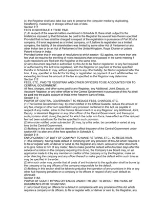 (c) the Registrar shall also take due care to preserve the computer media by duplicating,
transferring, mastering or storage without loss of data.
Section 611
FEES IN SCHEDULE X TO BE PAID.
(1) In respect of the several matters mentioned in Schedule X, there shall, subject to the
limitations imposed by that Schedule, be paid to the Registrar the several fees therein specified :
Provided that no fees shall be charged in respect of the registration in pursuance of Part IX of a
company, if it isnot registered as a limited company, or if, before its registration as a limited
company, the liability of the shareholders was limited by some other Act of Parliament or any
other Indian law or by an Act of Parliament of the United Kingdom, Royal Charter or Letters
Patent in force in India :
Provided further that in the case of resolutions to which section 192 applies, not more than one
fee shall be required for the filing of more resolutions than one passed in the same meeting if
such resolutions are filed with the Registrar at the same time.
(2) Any document required or authorised by this Act to be filed or registered, or any fact required
or authorised by this Act to be registered, with the Registrar on payment of the fee specified
therefor in Schedule X, may, without prejudice to any other liability, be filed or registered after the
time, if any, specified in this Act for its filing or registration on payment of such additional fee not
exceeding ten times the amount of the fee so specified as the Registrar may determine.
Section 612
FEES, ETC., PAID TO REGISTRAR AND OTHER OFFICERS TO BE ACCOUNTED FOR TO
CENTRAL GOVERNMENT.
All fees, charges, and other sums paid to any Registrar, any Additional, Joint, Deputy, or
Assistant Registrar, or any other officer of the Central Government in pursuance of this Act shall
be paid into the public account of India in the Reserve Bank of India.
Section 613
POWER OF CENTRAL GOVERNMENT TO REDUCE FEES, CHARGES, ETC.
(1) The Central Government may, by order notified in the Official Gazette, reduce the amount of
any fee, charge or other sum specified in any provision contained in this Act, as payable in
respect of any matter, either to the Central Government or to any Registrar, any Additional, Joint,
Deputy, or Assistant Registrar or any other officer of the Central Government; and thereupon
such provision shall, during the period for which the order is in force, have effect as if the reduced
fee had been substituted for the fee specified in such provision.
(2) Any order notified under sub-section (1) may, by a like order, be cancelled or varied at any
time by the Central Government.
(3) Nothing in this section shall be deemed to affect thepower of the Central Government under
section 641 to alter any of the fees specified in Schedule X.
Section 614
ENFORCEMENT OF DUTY OF COMPANY TO MAKE RETURNS, ETC., TO REGISTRAR.
(1) If a company, having made default in complying with any provision of this Act which requires it
to file or register with, or deliver or send to, the Registrar any return, account or other document,
or to give notice to him of any matter, fails to make good the default within fourteen days after the
service of a notice on the company requiring it to do so, the Company Law Board may, on an
application made to it by any member or creditor of the company or by the Registrar, make an
order directing the company and any officer thereof to make good the default within such time as
may be specified in the order.
(2) Any such order may provide that all costs of and incidental to the application shall be borne by
the company or by any officers of the company responsible for the default.
(3) Nothing in this section shall be taken to prejudice the operation of any provisions in this or any
other Act imposing penalties on a company or its officers in respect of any such default as
aforesaid
Section 614A
POWER OF COURT TRYING OFFENCES UNDER THE ACT TO DIRECT THE FILING OF
DOCUMENTS WITH REGISTRAR.
(1) Any Court trying an offence for a default in compliance with any provision of this Act which
requires a company or its officers, to file or register with, or deliver or sent to, the Registrar, any
 