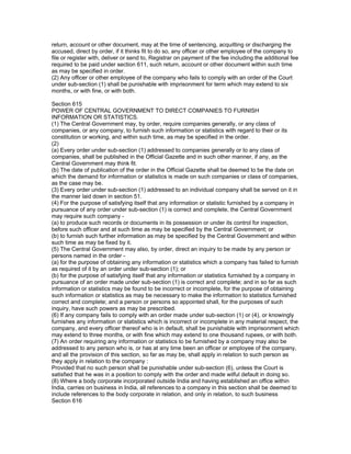 return, account or other document, may at the time of sentencing, acquitting or discharging the
accused, direct by order, if it thinks fit to do so, any officer or other employee of the company to
file or register with, deliver or send to, Registrar on payment of the fee including the additional fee
required to be paid under section 611, such return, account or other document within such time
as may be specified in order.
(2) Any officer or other employee of the company who fails to comply with an order of the Court
under sub-section (1) shall be punishable with imprisonment for term which may extend to six
months, or with fine, or with both.

Section 615
POWER OF CENTRAL GOVERNMENT TO DIRECT COMPANIES TO FURNISH
INFORMATION OR STATISTICS.
(1) The Central Government may, by order, require companies generally, or any class of
companies, or any company, to furnish such information or statistics with regard to their or its
constitution or working, and within such time, as may be specified in the order.
(2)
(a) Every order under sub-section (1) addressed to companies generally or to any class of
companies, shall be published in the Official Gazette and in such other manner, if any, as the
Central Government may think fit.
(b) The date of publication of the order in the Official Gazette shall be deemed to be the date on
which the demand for information or statistics is made on such companies or class of companies,
as the case may be.
(3) Every order under sub-section (1) addressed to an individual company shall be served on it in
the manner laid down in section 51.
(4) For the purpose of satisfying itself that any information or statistic furnished by a company in
pursuance of any order under sub-section (1) is correct and complete, the Central Government
may require such company -
(a) to produce such records or documents in its possession or under its control for inspection,
before such officer and at such time as may be specified by the Central Government; or
(b) to furnish such further information as may be specified by the Central Government and within
such time as may be fixed by it.
(5) The Central Government may also, by order, direct an inquiry to be made by any person or
persons named in the order -
(a) for the purpose of obtaining any information or statistics which a company has failed to furnish
as required of it by an order under sub-section (1); or
(b) for the purpose of satisfying itself that any information or statistics furnished by a company in
pursuance of an order made under sub-section (1) is correct and complete; and in so far as such
information or statistics may be found to be incorrect or incomplete, for the purpose of obtaining
such information or statistics as may be necessary to make the information to statistics furnished
correct and complete; and a person or persons so appointed shall, for the purposes of such
inquiry, have such powers as may be prescribed.
(6) If any company fails to comply with an order made under sub-section (1) or (4), or knowingly
furnishes any information or statistics which is incorrect or incomplete in any material respect, the
company, and every officer thereof who is in default, shall be punishable with imprisonment which
may extend to three months, or with fine which may extend to one thousand rupees, or with both.
(7) An order requiring any information or statistics to be furnished by a company may also be
addressed to any person who is, or has at any time been an officer or employee of the company,
and all the provision of this section, so far as may be, shall apply in relation to such person as
they apply in relation to the company :
Provided that no such person shall be punishable under sub-section (6), unless the Court is
satisfied that he was in a position to comply with the order and made wilful default in doing so.
(8) Where a body corporate incorporated outside India and having established an office within
India, carries on business in India, all references to a company in this section shall be deemed to
include references to the body corporate in relation, and only in relation, to such business
Section 616
 