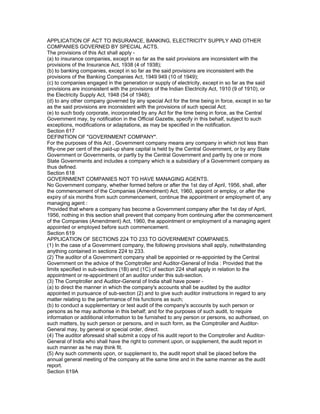 APPLICATION OF ACT TO INSURANCE, BANKING, ELECTRICITY SUPPLY AND OTHER
COMPANIES GOVERNED BY SPECIAL ACTS.
The provisions of this Act shall apply -
(a) to insurance companies, except in so far as the said provisions are inconsistent with the
provisions of the Insurance Act, 1938 (4 of 1938);
(b) to banking companies, except in so far as the said provisions are inconsistent with the
provisions of the Banking Companies Act, 1949 949 (10 of 1949);
(c) to companies engaged in the generation or supply of electricity, except in so far as the said
provisions are inconsistent with the provisions of the Indian Electricity Act, 1910 (9 of 1910), or
the Electricity Supply Act, 1948 (54 of 1948);
(d) to any other company governed by any special Act for the time being in force, except in so far
as the said provisions are inconsistent with the provisions of such special Act;
(e) to such body corporate, incorporated by any Act for the time being in force, as the Central
Government may, by notification in the Official Gazette, specify in this behalf, subject to such
exceptions, modifications or adaptations, as may be specified in the notification.
Section 617
DEFINITION OF "GOVERNMENT COMPANY".
For the purposes of this Act , Government company means any company in which not less than
fifty-one per cent of the paid-up share capital is held by the Central Government, or by any State
Government or Governments, or partly by the Central Government and partly by one or more
State Governments and includes a company which is a subsidiary of a Government company as
thus defined.
Section 618
GOVERNMENT COMPANIES NOT TO HAVE MANAGING AGENTS.
No Government company, whether formed before or after the 1st day of April, 1956, shall, after
the commencement of the Companies (Amendment) Act, 1960, appoint or employ, or after the
expiry of six months from such commencement, continue the appointment or employment of, any
managing agent :
Provided that where a company has become a Government company after the 1st day of April,
1956, nothing in this section shall prevent that company from continuing after the commencement
of the Companies (Amendment) Act, 1960, the appointment or employment of a managing agent
appointed or employed before such commencement.
Section 619
APPLICATION OF SECTIONS 224 TO 233 TO GOVERNMENT COMPANIES.
(1) In the case of a Government company, the following provisions shall apply, notwithstanding
anything contained in sections 224 to 233.
(2) The auditor of a Government company shall be appointed or re-appointed by the Central
Government on the advice of the Comptroller and Auditor-General of India : Provided that the
limits specified in sub-sections (1B) and (1C) of section 224 shall apply in relation to the
appointment or re-appointment of an auditor under this sub-section.
(3) The Comptroller and Auditor-General of India shall have power -
(a) to direct the manner in which the company's accounts shall be audited by the auditor
appointed in pursuance of sub-section (2) and to give such auditor instructions in regard to any
matter relating to the performance of his functions as such;
(b) to conduct a supplementary or test audit of the company's accounts by such person or
persons as he may authorise in this behalf; and for the purposes of such audit, to require
information or additional information to be furnished to any person or persons, so authorised, on
such matters, by such person or persons, and in such form, as the Comptroller and Auditor-
General may, by general or special order, direct.
(4) The auditor aforesaid shall submit a copy of his audit report to the Comptroller and Auditor-
General of India who shall have the right to comment upon, or supplement, the audit report in
such manner as he may think fit.
(5) Any such comments upon, or supplement to, the audit report shall be placed before the
annual general meeting of the company at the same time and in the same manner as the audit
report.
Section 619A
 