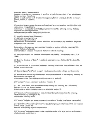 managing agent or secretaries and
treasurers, or a director, the manager or an officer of the body corporate or of any subsidiary or
holding company thereof; any
partner or relative of any such director or manager; any form in which such director or manger,
partner, relative, is a partner;
and

(ii) any other body corporate at any general meeting of which not less than one-third of the total
voting power in regard to any
matter may be exercised or controlled by any one or more of the following, namely, the body
corporate and the companies and
other persons specified in paragraph (i) above; and

(c) where the secretaries and treasurers
are a private company or a body
corporate having not more than
fifty members; in addition to the persons mentioned in sub-clause (b) any member of the private
company or body corporate;

Explanation.— If one person is an associate in relation to another within the meaning of this
clause, the latter shall also be
deemed to be an associate in relation to the former within its meaning;

(5) "banking company" has the same meaning as in the Banking Companies Act 1949 (10 of
1949);

(6) "Board of directors" or "Board", in relation to a company, mans the Board of directors of the
company;

(7) "body corporate" or "corporation" includes a company incorporated outside India but does not
include a corporation sole;

(8) "book and paper" and "book or paper" include accounts, deeds, writings, and documents;

(9) "branch office" means any establishment described as a branch by the company, not being an
establishment specified in an
order passed by the Central Government in pursuance of section 8;

(10) "company" means a company as defined in section 3;

(11) "the Court" means, with respect t any matter relating to a company, the Court having
jurisdiction under this Act with respect
to that matter in relation to that company, as provided in section 10;

(12) "debentures" includes debenture stock, bonds and any other securities of a company,
whether constituting a charge on the
assets of the company or not;

(13) "director" includes any person occupying the position of director, by whatever name called;

(14) "District Court" means the principal Civil Court of original jurisdiction in a district, but does not
include a High Court in the
exercise of its ordinary original civil jurisdiction;

(15) "document" includes summons, notice, requisition, order, other legal process, and registers,
whether issued, sent or kept in
 