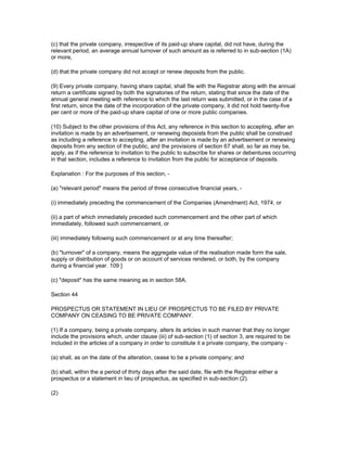 (c) that the private company, irrespective of its paid-up share capital, did not have, during the
relevant period, an average annual turnover of such amount as is referred to in sub-section (1A)
or more,

(d) that the private company did not accept or renew deposits from the public.

(9) Every private company, having share capital, shall file with the Registrar along with the annual
return a certificate signed by both the signatories of the return, stating that since the date of the
annual general meeting with reference to which the last return was submitted, or in the case of a
first return, since the date of the incorporation of the private company, it did not hold twenty-five
per cent or more of the paid-up share capital of one or more public companies.

(10) Subject to the other provisions of this Act, any reference in this section to accepting, after an
invitation is made by an advertisement, or renewing deposists from the public shall be construed
as including a reference to accepting, after an invitation is made by an advertisement or renewing
deposits from any section of the public, and the provisions of section 67 shall, so far as may be,
apply, as if the reference to invitation to the public to subscribe for shares or debentures occurring
in that section, includes a reference to invitation from the public for acceptance of deposits.

Explanation : For the purposes of this section, -

(a) "relevant period" means the period of three consecutive financial years, -

(i) immediately preceding the commencement of the Companies (Amendment) Act, 1974, or

(ii) a part of which immediately preceded such commencement and the other part of which
immediately, followed such commencement, or

(iii) immediately following such commencement or at any time thereafter;

(b) "turnover" of a company, means the aggregate value of the realisation made form the sale,
supply or distribution of goods or on account of services rendered, or both, by the company
during a financial year. 109 ]

(c) "deposit" has the same meaning as in section 58A.

Section 44

PROSPECTUS OR STATEMENT IN LIEU OF PROSPECTUS TO BE FILED BY PRIVATE
COMPANY ON CEASING TO BE PRIVATE COMPANY.

(1) If a company, being a private company, alters its articles in such manner that they no longer
include the provisions which, under clause (iii) of sub-section (1) of section 3, are required to be
included in the articles of a company in order to constitute it a private company, the company -

(a) shall, as on the date of the alteration, cease to be a private company; and

(b) shall, within the a period of thirty days after the said date, file with the Registrar either a
prospectus or a statement in lieu of prospectus, as specified in sub-section (2).

(2)
 