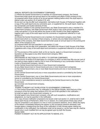 ANNUAL REPORTS ON GOVERNMENT COMPANIES.
(1) Where the Central Government is a member of a Government company, the Central
Government shall cause and annual report on the working and affairs of that company to be -
(a) prepared within three months of its annual general meeting before which the audit report is
placed under sub-section (5) of section 619; and
(b) as soon as may be after such preparation, laid before both Houses of Parliament together with
a copy of the audit report and any comments upon, or supplement to, the audit report, made by
the Comptroller and Auditor-General of India.
(2) Where in addition to the Central Government, any State Government is also a member of a
Government company, that State Government shall cause a copy of the annual report prepared
under sub-section (1) to be laid before the House or both Houses of the State Legislature
together with a copy of the audit report and the comments or supplement referred to in sub-
section (1).
(3) Where the Central Government is not a member of a Government company, every State
Government which is a member of that company, or where only one State Government is a
member of the company, that State Government shall cause an annual report on the working and
affairs of the company to be -
(a) prepared within the time specified in sub-section (1); and
(b) as soon as may be after such preparation, laid before the House or both Houses of the State
Legislature with a copy of the audit report and comments or supplement referred to in sub-section
(1).
(4) The provisions of this section shall, so far as may be, apply to a Government company in
liquidation as they apply to any other Government company. 958 ]
Section 619B
PROVISIONS OF SECTION 619 TO APPLY TO CERTAIN COMPANIES.
The provisions of section 619 shall apply to a company in which not less than fifty-one per cent of
the paid-up share capital is held by one or more of the following or any combination thereof, as if
it were a Government company, namely :-
(a) the Central Government and one or more Government companies;
(b) any State Government or Governments and one or more Government companies;
(c) the Central Government, one or more State Governments and one or more Government
companies;
(d) the Central Government and one or more corporations owned or controlled by the Central
Government;
(e) the Central Government, one or more State Governments and one or more corporations
owned or controlled by the Central Government;
(f) one or more corporations owned or controlled by the Central Government or the State
Government;
(g) more than one Government company.
Section 620
 POWER TO MODIFY ACT IN RELATION TO GOVERNMENT COMPANIES.
(1) The Central Government may, by notification in the Official Gazette, direct that any of the
provisions of this Act (other than sections 618, 619 and 619A specified in the notification :-
(a) shall not apply to any Government company; or
(b) shall apply to any Government company, only with such exceptions, modifications and
adaptations, as may be specified in the notification.
(2) A copy of every notification proposed to be issued under sub-section (1), shall be laid in draft
before each House of Parliament, while if it is in session, for a total period of thirty days which
may be comprised in one session or in two or more successive sessions, and if, before the expiry
of the session immediately following the session or the successive sessions aforesaid, both
Houses agree in disapproving the issue of the notification or both Houses agree making any
modification in the notification, the notification shall not be issued or, as the case may be, shall be
issued only in such modified form as may be agreed upon by both the Houses.
Section 620A
POWER TO MODIFY ACT IN ITS APPLICATION TO NIDHIS, ETC.
 
