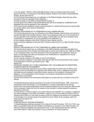 (1) In this section, "Nidhi" or "Mutual Benefit Society" means a company which the Central
Government may, by notification in the Official Gazette, declare to be a Nidhi or Mutual Benefit
Society, as the case may be.
(2) The Central Government may, by notification in the Official Gazette, direct that any of the
provisions of this Act specified in the notification -
(a) shall not apply to any Nidhi or Mutual Benefit Society, or
(b) shall apply to any Nidhi or Mutual Benefit Society with such exceptions, modifications and
adaptations as may be specified in the notification.
(3) A copy of every notification issued under sub-section (1) shall be laid as soon as may be after
it is issued, before each House of Parliament.
Section 620B
SPECIAL PROVISIONS AS TO COMPANIES IN GOA, DAMAN AND DIU.
The Central Government may, by notification in the Official Gazette, direct that for such period or
periods with effect from the 26th January, 1963 or any subsequent date, any of the provisions of
this Act specified in the notification shall not apply or shall apply only with such exceptions and,
modifications or adaptations as may be specified in the notification, to -
(a) any existing company in the Union Territory of Goa, Daman and Diu;
(b) any company registered in the said Union Territory under this Act on or after the 26th January,
1963.
Section 620C
SPECIAL PROVISIONS AS TO THE COMPANIES IN JAMMU AND KASHMIR.
The Central Government may, by notification in the Official Gazette, direct that with effect from
the commencement of the Central Laws (Extension to Jammu and Kashmir) Act, 1968 (5 of 1968)
or any subsequent date, any of the provisions of this Act specified in the notification shall not
apply, or shall apply only with such exceptions and modifications or adaptations as may be
specified in the notification, to -
(a) any existing company in the State of Jammu and Kashmir;
(b) any company registered in that State under this Act after the commencement of the Central
Laws (Extension to Jammu and Kashmir) Act, 1968.
Section 621
OFFENCES AGAINST ACT TO BE COGNIZABLE ONLY ON COMPLAINT BY REGISTRAR,
SHAREHOLDER OR GOVERNMENT.
(1) No Court shall take cognizance of any offence against this Act (other than an offence with
respect to which proceedings are instituted under section 545), which is alleged to have been
committed by any company or any officer thereof, except on the complaint in writing of the
Registrar, or of a shareholder of the company, or of a person authorised by the Central
Government in that behalf :
Provided that nothing in this sub-section shall apply to a prosecution by a company of any of its
officers.

(1A) Notwithstanding anything contained in the Code of Criminal Procedure, 1898 , where the a
complainant under sub-section (1) is the Registrar or a person authorised by the Central
Government, the personal attendance of the complainant before the Court trying the offence shall
not be necessary unless the Court for reasons to be recorded in writing requires his personal
attendance at the trial.
(2) Sub-section (1) shall not apply to any action taken by the liquidator of a company in respect of
any offence alleged to have been committed in respect of any of the matters included in Part VII
(sections 425 to 560) or in any other provision of this Act relating to the winding up of companies.
(3) A liquidator of a company shall not be deemed to be an officer of the company, within the
meaning of sub-section (1).
Section 621A
COMPOSITION OF CERTAIN OFFENCES.
(1) Notwithstanding anything contained in the Code of Criminal Procedure, 1973 (2 of 1974), any
offence punishable under this Act (whether committed by a company or any officer thereof), not
being an offence punishable with imprisonment only, or with imprisonment and also with fine,
may, either before or after the institution of any prosecution, be compounded by -
 