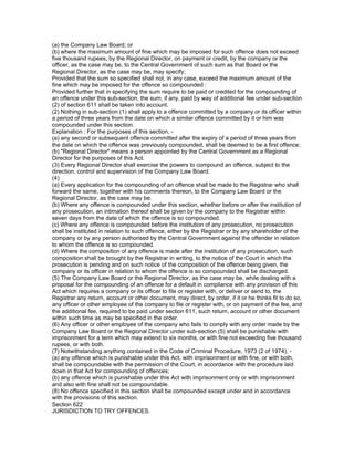 (a) the Company Law Board; or
(b) where the maximum amount of fine which may be imposed for such offence does not exceed
five thousand rupees, by the Regional Director, on payment or credit, by the company or the
officer, as the case may be, to the Central Government of such sum as that Board or the
Regional Director, as the case may be, may specify;
Provided that the sum so specified shall not, in any case, exceed the maximum amount of the
fine which may be imposed for the offence so compounded :
Provided further that in specifying the sum require to be paid or credited for the compounding of
an offence under this sub-section, the sum, if any, paid by way of additional fee under sub-section
(2) of section 611 shall be taken into account.
(2) Nothing in sub-section (1) shall apply to a offence committed by a company or its officer within
a period of three years from the date on which a similar offence committed by it or him was
compounded under this section.
Explanation : For the purposes of this section, -
(a) any second or subsequent offence committed after the expiry of a period of three years from
the date on which the offence was previously compounded, shall be deemed to be a first offence;
(b) "Regional Director" means a person appointed by the Central Government as a Regional
Director for the purposes of this Act.
(3) Every Regional Director shall exercise the powers to compound an offence, subject to the
direction, control and supervision of the Company Law Board.
(4)
(a) Every application for the compounding of an offence shall be made to the Registrar who shall
forward the same, together with his comments thereon, to the Company Law Board or the
Regional Director, as the case may be.
(b) Where any offence is compounded under this section, whether before or after the institution of
any prosecution, an intimation thereof shall be given by the company to the Registrar within
seven days from the date of which the offence is so compounded.
(c) Where any offence is compounded before the institution of any prosecution, no prosecution
shall be instituted in relation to such offence, either by the Registrar or by any shareholder of the
company or by any person authorised by the Central Government against the offender in relation
to whom the offence is so compounded.
(d) Where the composition of any offence is made after the institution of any prosecution, such
composition shall be brought by the Registrar in writing, to the notice of the Court in which the
prosecution is pending and on such notice of the composition of the offence being given, the
company or its officer in relation to whom the offence is so compounded shall be discharged.
(5) The Company Law Board or the Regional Director, as the case may be, while dealing with a
proposal for the compounding of an offence for a default in compliance with any provision of this
Act which requires a company or its officer to file or register with, or deliver or send to, the
Registrar any return, account or other document, may direct, by order, if it or he thinks fit to do so,
any officer or other employee of the company to file or register with, or on payment of the fee, and
the additional fee, required to be paid under section 611, such return, account or other document
within such time as may be specified in the order.
(6) Any officer or other employee of the company who fails to comply with any order made by the
Company Law Board or the Regional Director under sub-section (5) shall be punishable with
imprisonment for a term which may extend to six months, or with fine not exceeding five thousand
rupees, or with both.
(7) Notwithstanding anything contained in the Code of Criminal Procedure, 1973 (2 of 1974), -
(a) any offence which is punishable under this Act, with imprisonment or with fine, or with both,
shall be compoundable with the permission of the Court, in accordance with the procedure laid
down in that Act for compounding of offences;
(b) any offence which is punishable under this Act with imprisonment only or with imprisonment
and also with fine shall not be compoundable.
(8) No offence specified in this section shall be compounded except under and in accordance
with the provisions of this section.
Section 622
JURISDICTION TO TRY OFFENCES.
 