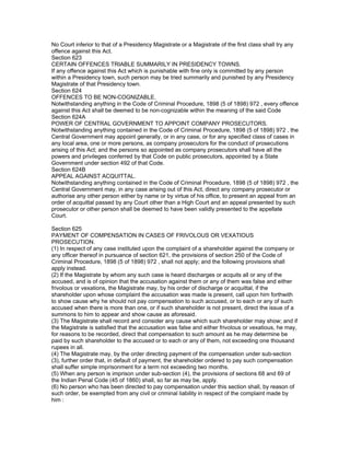 No Court inferior to that of a Presidency Magistrate or a Magistrate of the first class shall try any
offence against this Act.
Section 623
CERTAIN OFFENCES TRIABLE SUMMARILY IN PRESIDENCY TOWNS.
If any offence against this Act which is punishable with fine only is committed by any person
within a Presidency town, such person may be tried summarily and punished by any Presidency
Magistrate of that Presidency town.
Section 624
OFFENCES TO BE NON-COGNIZABLE.
Notwithstanding anything in the Code of Criminal Procedure, 1898 (5 of 1898) 972 , every offence
against this Act shall be deemed to be non-cognizable within the meaning of the said Code
Section 624A
POWER OF CENTRAL GOVERNMENT TO APPOINT COMPANY PROSECUTORS.
Notwithstanding anything contained in the Code of Criminal Procedure, 1898 (5 of 1898) 972 , the
Central Government may appoint generally, or in any case, or for any specified class of cases in
any local area, one or more persons, as company prosecutors for the conduct of prosecutions
arising of this Act; and the persons so appointed as company prosecutors shall have all the
powers and privileges conferred by that Code on public prosecutors, appointed by a State
Government under section 492 of that Code.
Section 624B
APPEAL AGAINST ACQUITTAL.
Notwithstanding anything contained in the Code of Criminal Procedure, 1898 (5 of 1898) 972 , the
Central Government may, in any case arising out of this Act, direct any company prosecutor or
authorise any other person either by name or by virtue of his office, to present an appeal from an
order of acquittal passed by any Court other than a High Court and an appeal presented by such
prosecutor or other person shall be deemed to have been validly presented to the appellate
Court.

Section 625
PAYMENT OF COMPENSATION IN CASES OF FRIVOLOUS OR VEXATIOUS
PROSECUTION.
(1) In respect of any case instituted upon the complaint of a shareholder against the company or
any officer thereof in pursuance of section 621, the provisions of section 250 of the Code of
Criminal Procedure, 1898 (5 of 1898) 972 , shall not apply; and the following provisions shall
apply instead.
(2) If the Magistrate by whom any such case is heard discharges or acquits all or any of the
accused, and is of opinion that the accusation against them or any of them was false and either
frivolous or vexations, the Magistrate may, by his order of discharge or acquittal, if the
shareholder upon whose complaint the accusation was made is present, call upon him forthwith
to show cause why he should not pay compensation to such accused, or to each or any of such
accused when there is more than one, or if such shareholder is not present, direct the issue of a
summons to him to appear and show cause as aforesaid.
(3) The Magistrate shall record and consider any cause which such shareholder may show; and if
the Magistrate is satisfied that the accusation was false and either frivolous or vexatious, he may,
for reasons to be recorded, direct that compensation to such amount as he may determine be
paid by such shareholder to the accused or to each or any of them, not exceeding one thousand
rupees in all.
(4) The Magistrate may, by the order directing payment of the compensation under sub-section
(3), further order that, in default of payment, the shareholder ordered to pay such compensation
shall suffer simple imprisonment for a term not exceeding two months.
(5) When any person is imprison under sub-section (4), the provisions of sections 68 and 69 of
the Indian Penal Code (45 of 1860) shall, so far as may be, apply.
(6) No person who has been directed to pay compensation under this section shall, by reason of
such order, be exempted from any civil or criminal liability in respect of the complaint made by
him :
 