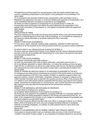 Provided that any amount paid to an accused person under this section shall be taken into
account in awarding compensation to such person in any subsequent civil suit relating to the
same matter.
(7) A complainant who has been ordered to pay compensation under sub-section (3) by a
Magistrate may appeal from the order, in so far as it relates to the payment of compensation, as if
such complainant had been convicted on a trial held by such Magistrate.
(8) Where an order for payment of compensation to an accused person is made, the
compensation shall not be paid to him before the period allowed for the presentation of the
appeal under sub-section (7) has elapsed; or, if an appeal is presented, before the appeal has
been decided.
Section 626
APPLICATION OF FINES.
The Court imposing any fine under this Act may direct that the whole or any part thereof shall be
applied in or towards payment of the costs of the proceedings, or in or towards the rewarding of
the person on whose information or at whose instance the fine is recovered.
Section 628
PENALTY FOR FALSE STATEMENTS.
If in any return, report, certificate, balance sheet, prospectus, statement or other document
required by or for the purposes of any of the provisions of this Act, any person makes a statement
-
(a) which is false in any material particular, knowing it to be false; or
(b) which omits any material fact knowing it to be material; he shall, save as otherwise expressly
provided in this Act, be punishable with imprisonment for a term which may extend to two years,
and shall also be liable to fine.
Section 629
PENALTY FOR FALSE EVIDENCE.
If any person intentionally gives false evidence -
(a) upon any examination upon oath or solemn affirmation, authorised under this Act; or
(b) in any affidavit, deposition or solemn affirmation, in or about the winding up of any company
under this Act, or otherwise in or about any matter arising under this Act; he shall be punishable
with imprisonment for a term which may extend to seven years, and shall also be liable to fine.
Section 629A
PENALTY WHERE NO SPECIFIC PENALTY IS PROVIDED ELSEWHERE IN THE ACT.
If a company or any other person contravenes any provision of this Act for which no punishment
is provided elsewhere in this Act or any condition, limitation or restriction subject to which may
approval, sanction, consent, confirmation, recognition, direction or exemption in relation to any
matter has been accorded, given or granted, the company and every officer of the company who
is in default or such other person shall be punishable with fine which may extent to five hundred
rupees, and where the contravention is a continuing one, with a further fine which may extend to
fifty rupees for every day after the first during which the contravention continues.
Section 630
PENALTY FOR WRONGFUL WITHHOLDING OF PROPERTY.
(1) If any officer or employee of a company -
(a) wrongfully obtains possession of any property of a company; or
(b) having any such property in his possession, wrongfully withholds it or knowingly applies it to
purposes other than those expressed or directed in the articles and authorised by this Act : he
shall, on the complaint of the company or any creditor or contributory thereof, be punishable with
fine which extend to one thousand rupees.
(2) The Court trying the offence may also order such officer or employee to deliver up or refund,
within a time to be fixed by the Court, any such property wrongfully obtained or wrongfully
withheld or knowingly misapplied, or in default, to suffer imprisonment for a term which may
extend to two years.
Section 631
PENALTY FOR IMPROPER USE OF WORDS "LIMITED" AND "PRIVATE LIMITED".
If any person or persons trade or carry on business under any name or title of which the word
"Limited" or the words "Private Limited", or any contraction or limitation thereof is or are the last
 