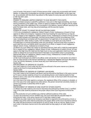word of words, that person or each of those persons shall, unless duly incorporated with limited
liability, or unless duly incorporated as a private company with limited liability, as the case may
be, be punishable with fine which may extend to fifty rupees for every day upon which that name
or title has been used.
Section 632
POWER TO REQUIRE LIMITED COMPANY TO GIVE SECURITY FOR COSTS.
Where a limited company is plaintiff or petitioner in any suit or other legal proceeding, any Court
having jurisdiction in the matter may, if there is reason to believe that the company will be unable
to pay the costs of the defendant if he is successful in his defence, require sufficient security to be
given for those costs, and may stay all proceedings until the security is given.
Section 633
POWER OF COURT TO GRANT RELIEF IN CERTAIN CASES.
(1) If in any proceeding for negligence, default, breach of duty, misfeasance or breach of trust
against an officer of a company, it appears to the Court hearing the case that he is or may be
liable in respect of the negligence, default, breach of duty, misfeasance or breach of trust, but that
he has acted honestly and reasonably, and that having regard to all the circumstances of the
case, including those connected with his appointment, he ought fairly to be excused, the Court
may relieve him, either wholly or partly, from his liability on such terms as it may think fit :
Provided that in a criminal proceeding under this sub-section, theCourt shall have no power to
grant relief from any civil liability which may attach to an officer in respect of such negligence,
default, breach of duty, misfeasance or breach of trust.
(2) Where any such officer has reason to apprehend that any claim will or might be made against
him in respect of any negligence, default, breach of duty, misfeasance or breach of trust, he may
apply to the High Court for relief and the High Court on any such application shall have the same
power to relieve him as it would have had if it had been a Court before which a proceedings
against that officer for negligence, default, breach of duty, misfeasance or breach of trust had
been brought under sub-section (1).
(3) No Court shall grant any relief to any officer under sub-section (1) or sub-section (2) unless it
has, by notice served in the manner specified by it, required the Registrar and such other person,
if any, as it thinks necessary, to show cause why such relief should not be granted.
Section 634
ENFORCEMENT OF ORDERS OF COURTS.
Any order made by a Court under this Act may be enforced in the same manner as a decree
made by the Court in a suit pending therein.
Section 634A
ENFORCEMENT OF ORDERS OF COMPANY LAW BOARD.
Any order made by the Company Law Board may be enforced by that Board in the same manner
as if it were a decree made by a Court in a suit pending therein, and it shall be lawful for that
Board to send, in the case of its inability to execute such order, to the Court within the local limits
of whose jurisdiction, -
(a) in the case of an order against a company, the registered office of the company is situated, or
(b) in the case of an order against any other person, the person concerned voluntarily resides, or
carries on business or personally works for gain.
Section 635
ENFORCEMENT OF ORDERS OF ONE COURT BY OTHER COURTS.
(1) Where any order made by one Court is required to be enforced by another Court, a certified
copy of the order shall be produced to the proper officer of the Court required to enforce the
order.
(2) The production of such certified copy shall be sufficient evidence of the order.
(3) Upon the production of such certified copy, the Court shall take the requisite steps for
enforcing the order, in the same manner as if it had been made by itself.
(4) Where any order made by the Company Law Board is required to be enforced by a Court, a
certified copy of the order shall be produced to the proper officer of the Court required to enforce
the order and the provisions of sub-sections (2) and (3) shall, as far as may be, apply to every
such order in the same manner and to the same extent as they apply to an order made by a
Court.
 