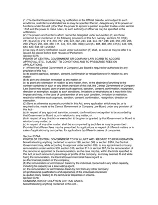 (1) The Central Government may, by notification in the Official Gazette, and subject to such
conditions, restrictions and limitations as may be specified therein, delegate any of its powers or
functions under this Act (other than the power to appoint a person as public trustee under section
153A and the power to make rules), to such authority or officer as may be specified in the
notification.
(2) The powers and functions which cannot be delegated under sub-section (1) are those
conferred by or mentioned in the following provisions of this Act, namely, sections 10, 81(4),
211(3) and (4), 212, 213, 235, 237, 239, 241, 242, 243, 244, 245, 247, 248, 249, 250, 259, 268,
269, 274(2), 295, 300, 310, 311, 349, 372, 396, 399(4) and (5), 401, 408, 410, 411(b), 448, 609,
613, 620, 638, 641 and 642.
(3) A copy of every notification issued under sub-section (1) shall, as soon as may be after it is
issued, be placed before both Houses of Parliament.
Section 637A
POWER OF CENTRAL GOVERNMENT OR COMPANY LAW BOARD TO ACCORD
APPROVAL, ETC., SUBJECT TO CONDITIONS AND TO PRESCRIBE FEES ON
APPLICATIONS.
(1) Where the Central Government or Company Law Board is required or authorised by any
provision of this Act, -
(a) to accord approval, sanction, consent, confirmation or recognition to or in relation to, any
matter;
(b) to give any direction in relation to any matter; or
(c) to grant any exemption in relation to any matter, then, in the absence of anything to the
contrary contained in such or any other provision of this Act, the Central Government or Company
Law Board may accord, give or grant such approval, sanction, consent, confirmation, recognition,
direction or exemption, subject to such conditions, limitations or restrictions as it may think fit to
impose and may, in the case of contravention of any such condition, limitation or restriction,
rescind or withdraw such approval, sanction, consent, confirmation, recognition, direction or
exemption.
(2) Save as otherwise expressly provided in this Act, every application which may be, or is
required to be, made to the Central Government or Company Law Board under any provision of
this Act -
(a) in respect of any approval, sanction, consent, confirmation or recognition to be accorded by
that Government or Board to, or in relation to, any matter; or
(b) in respect of any direction or exemption to be given or granted by that Government or Board in
relation to any matter; or
(c) in respect of any other matter, shall be accompanied by such fee as may be prescribed :
Provided that different fees may be prescribed for applications in respect of different matters or in
case of applications by companies, for applications by different classes of companies.

Section 637AA
POWER OF CENTRAL GOVERNMENT TO FIX A LIMIT WITH REGARD TO REMUNERATION.
Notwithstanding anything contained in section 198, section 309 or section 637A, the Central
Government may, while according its approval under section 269, to any appointment or to any
remuneration under section 309, section 310, section 311 or section 387, fix the remuneration of
the persons so appointed or the remuneration, as the case may be, within the limits specified in
this Act, at such amount or percentage of profits of the company, as it may deemed fit and while
fixing the remuneration, the Central Government shall have regard to -
(a) the financial position of the company;
(b) the remuneration or commission drawn by the individual concerned in any other capacity,
including his capacity as a sole selling agent;
(c) the remuneration or commission drawn by him from any other company;
(d) professional qualifications and experience of the individual concerned,
(e) public policy relating to the removal of disparities in income.
Section 637B
CONDONATION OF DELAYS IN CERTAIN CASES.
Notwithstanding anything contained in this Act, -
 