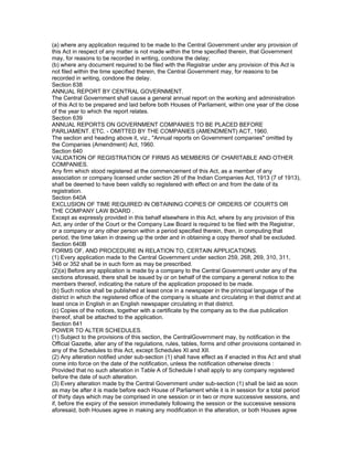 (a) where any application required to be made to the Central Government under any provision of
this Act in respect of any matter is not made within the time specified therein, that Government
may, for reasons to be recorded in writing, condone the delay;
(b) where any document required to be filed with the Registrar under any provision of this Act is
not filed within the time specified therein, the Central Government may, for reasons to be
recorded in writing, condone the delay.
Section 638
ANNUAL REPORT BY CENTRAL GOVERNMENT.
The Central Government shall cause a general annual report on the working and administration
of this Act to be prepared and laid before both Houses of Parliament, within one year of the close
of the year to which the report relates.
Section 639
ANNUAL REPORTS ON GOVERNMENT COMPANIES TO BE PLACED BEFORE
PARLIAMENT. ETC. - OMITTED BY THE COMPANIES (AMENDMENT) ACT, 1960.
The section and heading above it, viz., "Annual reports on Government companies" omitted by
the Companies (Amendment) Act, 1960.
Section 640
VALIDATION OF REGISTRATION OF FIRMS AS MEMBERS OF CHARITABLE AND OTHER
COMPANIES.
Any firm which stood registered at the commencement of this Act, as a member of any
association or company licensed under section 26 of the Indian Companies Act, 1913 (7 of 1913),
shall be deemed to have been validly so registered with effect on and from the date of its
registration.
Section 640A
EXCLUSION OF TIME REQUIRED IN OBTAINING COPIES OF ORDERS OF COURTS OR
THE COMPANY LAW BOARD .
Except as expressly provided in this behalf elsewhere in this Act, where by any provision of this
Act, any order of the Court or the Company Law Board is required to be filed with the Registrar,
or a company or any other person within a period specified therein, then, in computing that
period, the time taken in drawing up the order and in obtaining a copy thereof shall be excluded.
Section 640B
FORMS OF, AND PROCEDURE IN RELATION TO, CERTAIN APPLICATIONS.
(1) Every application made to the Central Government under section 259, 268, 269, 310, 311,
346 or 352 shall be in such form as may be prescribed.
(2)(a) Before any application is made by a company to the Central Government under any of the
sections aforesaid, there shall be issued by or on behalf of the company a general notice to the
members thereof, indicating the nature of the application proposed to be made.
(b) Such notice shall be published at least once in a newspaper in the principal language of the
district in which the registered office of the company is situate and circulating in that district and at
least once in English in an English newspaper circulating in that district.
(c) Copies of the notices, together with a certificate by the company as to the due publication
thereof, shall be attached to the application.
Section 641
POWER TO ALTER SCHEDULES.
(1) Subject to the provisions of this section, the CentralGovernment may, by notification in the
Official Gazette, alter any of the regulations, rules, tables, forms and other provisions contained in
any of the Schedules to this Act, except Schedules XI and XII.
(2) Any alteration notified under sub-section (1) shall have effect as if enacted in this Act and shall
come into force on the date of the notification, unless the notification otherwise directs :
Provided that no such alteration in Table A of Schedule I shall apply to any company registered
before the date of such alteration.
(3) Every alteration made by the Central Government under sub-section (1) shall be laid as soon
as may be after it is made before each House of Parliament while it is in session for a total period
of thirty days which may be comprised in one session or in two or more successive sessions, and
if, before the expiry of the session immediately following the session or the successive sessions
aforesaid, both Houses agree in making any modification in the alteration, or both Houses agree
 