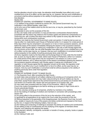 that the alteration should not be made, the alteration shall thereafter have effect only in such
modified form or be of no effect, as the case may be, so, however, that any such modification or
annulment shall be without prejudice to the validity of anything previously done in pursuance of
that alteration.
Section 642
POWER OF CENTRAL GOVERNMENT TO MAKE RULES.
(1) In addition to the powers conferred by section 641, the Central Government may, by
notification in the Official Gazette, make rules -
(a) for all or any of the matters which by this Act are to be, or may be, prescribed by the Central
Government; and
(b) generally to carry out the purposes of this Act.
(2) Any rule made under sub-section (1) may provide that a contravention thereof shall be
punishable with fine which may extend to five hundred rupees and where the contravention is a
continuing one, with a further fine which may extend to fifty rupees for every day after the first
during which such contravention continues.
(3) Every rule made by the Central Government under sub-section (1) shall be laid as soon as
may be after it is made before each House of Parliament while it is in session for a total period of
thirty days which may be comprised in one session or in two or more successive sessions, and if,
before the expiry of the session immediately following the session or the successive sessions
aforesaid, both Houses agree in making any modification in the rule or both Houses agree that
the rule should not be made, the rule shall thereafter have effect only in such modified form or be
of no effect, as the case may be, so, however, that any such modification or annulment shall be
without prejudice to the validity of anything previously done under that rule.
(4) Every regulation made by the Securities and Exchange Board of India under this Act shall be
laid, as soon as may be after it is made, before each House of Parliament, while it is in session,
for a total period of thirty days which may be comprised in one session or in two or more
successive sessions, and if, before the expiry of the session immediately following the session or
the successive sessions aforesaid, both Houses agree in making any modification in the
regulation or both Houses agree that the regulation should not be made, the regulation shall
thereafter have effect only in such modified form or be of no effect, as the case may be; so
however, that any such modification or annulment shall be without prejudice to the validity of
anything previously done under that regulation.
Section 643
POWER OF SUPREME COURT TO MAKE RULES.
(1) The Supreme Court, after consulting the High Courts, -
(a) shall make rules providing for all matters relating to the winding up of companies which, by
this Act, are to be prescribed; and may make rules providing for all such matters as may be
prescribed, except those reserved to the Central Government by sub-section (5) of section 503,
sub-section (3) of section 550, section 552 and sub-section (3) of section 555 ; and
(b) may make rules consistent with the Code of Civil Procedure, 1908 (5 of 1908), -
(i) as to the mode of proceedings to be had for winding up a company in High Courts and in
Courts subordinate thereto;
(ii) for the voluntary winding up of companies, whether by members or by creditors;
(iii) for the holding of meetings of creditors and members in connection with proceedings under
section 391;
(iv) for giving effect to the provisions of this Act as to the reduction of the capital ; and
(v) generally for all applications to be made to the Court under the provisions of this Act.
(2) Without prejudice to the generality of the foregoing power, the Supreme Court may, by such
rules, enable or require all or any of the powers and duties conferred and imposed on the Court
by this Act, in respect of the following matters, that is to say :-
(a) the holding and conducting of meetings to ascertain the wishes of creditors and contributories;
(b) the settling of lists of contributories and the rectifying of the register of members where
required, and collecting and applying the assets;
(c) the payment, delivery, conveyance, surrender or transfer of money, property, books or papers
to the liquidator;
(d) the making of calls; and
 
