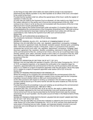 (e) the fixing of a time within which debts and claims shall be proved; to be exercised or
performed by the Official Liquidator or any other liquidator as an officer of the Court, and subject
to the control of the Court :
Provided that the liquidator shall not, without the special leave of the Court, rectify the register of
members or make any call.
(3) Until rules are made by the Supreme Court as aforesaid, all rules made by any High Court on
the matters referred to in this section and in force at the commencement of this Act, shall
continue to be in force in so far as they are not inconsistent with the provisions of this Act in that
High Court and in Courts subordinate thereto.
(4) All rules made by the Central Government under sub-section (1) of section 549 and in force
immediatelybefore the commencement of the Companies (Amendment) Act, 1960 shall continue
in force and be deemed to have been made by the Supreme Court unless and until they are
superseded by rules made by the Supreme Court after such commencement.
Section 644
REPEAL OF ACTS SPECIFIED IN SCHEDULE XII.
The enactments mentioned in Schedule XII are hereby repealed.
Section 645
SAVING OF ORDERS, RULES, ETC., IN FORCE AT COMMENCEMENT OF ACT.
Nothing in this Act shall affect any order, rule, regulation, appointment, conveyance, mortgage,
deed, document or agreement made, fee directed, resolution passed, direction given, proceeding
taken, instrument executed or issued, or thing done, under or in pursuance of any previous
companies law; but any such order, rule, regulation, appointment, conveyance, mortgage, deed,
document, agreement, fee, resolution, direction, proceeding, instrument or thing shall, if in force
at the commencement of this Act, continue to be in force, and so far as it could have been made,
directed, passed, given, taken, executed, issued or done under or in pursuance of this Act, shall
have effect as if made, directed, passed, given, taken, executed, issued or done under or in
pursuance of this Act.
Section 646
SAVING OF OPERATION OF SECTION 138 OF ACT 7 OF 1913.
Nothing in this Act shall affect the operation of section 138 of the Indian Companies Act, 1913 (7
of 1913), as respects inspectors, or as respects the continuation of an inspection begun by
inspectors, appointed before the commencement of this Act; and the provisions of this Act shall
apply to or in relation to a report of inspectors appointed under the said section 138 as they apply
to or in relation to a report of inspectors appointed under section 235 of 237 of this Act.
Section 647
SAVING OF PENDING PROCEEDINGS FOR WINDING UP.
Where the winding up of a company has commenced before the commencement of this Act -
(i) sub-section (7) of section 555 shall apply in respect of any moneys paid into the Companies
Liquidation Account whether before or after such commencement; and
(ii) the other provisions with respect to winding up contained in this Act shall not apply, but the
company shall be wound up in the same manner and with the same incidents as if this Act had
not been passed :
Provided that where the proceedings in any such winding up are pending at the commencement
of the Companies (Amendment) Act, 1960 (65 of 1960), -
(a) sections 463, 502, 515 and 524 shall, as far as may be, also apply in relation thereto;
(b) the liquidator appointed by the Court and functioning in any such winding up shall in such
manner and at such time as may be prescribed by the Central Government, pay the moneys
received by him as such liquidator, into the public account of Indian in the Reserve Bank of India.
Section 648
SAVING OF PROSECUTIONS INSTITUTED BY LIQUIDATOR OR COURT UNDER SECTION
237 OF ACT 7 OF 1913 (7 OF 1913).
Nothing in this Act shall affect any prosecution instituted or ordered by the Court to be instituted
under section 237 of the Indian Companies Act, 1913 (7 of 1913); and the Court shall have the
same power of directing how any costs, charges, and expenses properly incurred in any such
prosecution are to be defrayed as it would have had, if this Act had not been passed.
Section 649
 