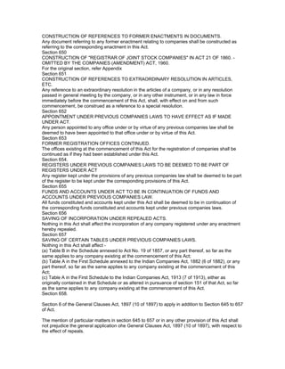 CONSTRUCTION OF REFERENCES TO FORMER ENACTMENTS IN DOCUMENTS.
Any document referring to any former enactment relating to companies shall be constructed as
referring to the corresponding enactment in this Act.
Section 650
CONSTRUCTION OF "REGISTRAR OF JOINT STOCK COMPANIES" IN ACT 21 OF 1860. -
OMITTED BY THE COMPANIES (AMENDMENT) ACT, 1960.
For the original section, refer Appendix
Section 651
CONSTRUCTION OF REFERENCES TO EXTRAORDINARY RESOLUTION IN ARTICLES,
ETC.
Any reference to an extraordinary resolution in the articles of a company, or in any resolution
passed in general meeting by the company, or in any other instrument, or in any law in force
immediately before the commencement of this Act, shall, with effect on and from such
commencement, be construed as a reference to a special resolution.
Section 652
APPOINTMENT UNDER PREVIOUS COMPANIES LAWS TO HAVE EFFECT AS IF MADE
UNDER ACT.
Any person appointed to any office under or by virtue of any previous companies law shall be
deemed to have been appointed to that office under or by virtue of this Act.
Section 653
FORMER REGISTRATION OFFICES CONTINUED.
The offices existing at the commencement of this Act for the registration of companies shall be
continued as if they had been established under this Act.
Section 654.
REGISTERS UNDER PREVIOUS COMPANIES LAWS TO BE DEEMED TO BE PART OF
REGISTERS UNDER ACT
Any register kept under the provisions of any previous companies law shall be deemed to be part
of the register to be kept under the corresponding provisions of this Act.
Section 655
FUNDS AND ACCOUNTS UNDER ACT TO BE IN CONTINUATION OF FUNDS AND
ACCOUNTS UNDER PREVIOUS COMPANIES LAW.
All funds constituted and accounts kept under this Act shall be deemed to be in continuation of
the corresponding funds constituted and accounts kept under previous companies laws.
Section 656
SAVING OF INCORPORATION UNDER REPEALED ACTS.
Nothing in this Act shall affect the incorporation of any company registered under any enactment
hereby repealed.
Section 657
SAVING OF CERTAIN TABLES UNDER PREVIOUS COMPANIES LAWS.
Nothing in this Act shall affect -
(a) Table B in the Schedule annexed to Act No. 19 of 1857, or any part thereof, so far as the
same applies to any company existing at the commencement of this Act;
(b) Table A in the First Schedule annexed to the Indian Companies Act, 1882 (6 of 1882), or any
part thereof, so far as the same applies to any company existing at the commencement of this
Act;
(c) Table A in the First Schedule to the Indian Companies Act, 1913 (7 of 1913), either as
originally contained in that Schedule or as altered in pursuance of section 151 of that Act, so far
as the same applies to any company existing at the commencement of this Act.
Section 658.

Section 6 of the General Clauses Act, 1897 (10 of 1897) to apply in addition to Section 645 to 657
of Act.

The mention of particular matters in section 645 to 657 or in any other provision of this Act shall
not prejudice the general application ohe General Clauses Act, 1897 (10 of 1897), with respect to
the effect of repeals.
 