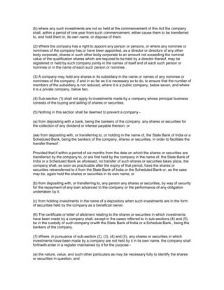 (b) where any such investments are not so held at the commencement of this Act the company
shall, within a period of one year from such commencement, either cause them to be transferred
to, and hold them in, its own name, or dispose of them.

(2) Where the company has a right to appoint any person or persons, or where any nominee or
nominees of the company has or have been appointed, as a director or directors of any other
body corporate, shares in such other body corporate to an amount not exceeding the nominal
value of the qualification shares which are required to be held by a director thereof, may be
registered or held by such company jointly in the names of itself and of each such person or
nominee or in the name of each such person or nominee .

(3) A company may hold any shares in its subsidiary in the name or names of any nominee or
nominees of the company, if and in so far as it is necessary so to do, to ensure that the number of
members of the subsidiary is not reduced, where it is a public company, below seven, and where
it is a private company, below two.

(4) Sub-section (1) shall not apply to investments made by a company whose principal business
consists of the buying and selling of shares or securities.

(5) Nothing in this section shall be deemed to prevent a company -

(a) from depositing with a bank, being the bankers of the company, any shares or securities for
the collection of any dividend or interest payable thereon; or

(aa) from depositing with, or transferring to, or holding in the name of, the State Bank of India or a
Scheduled Bank, being the bankers of the company, shares or securities, in order to facilitate the
transfer thereof :

Provided that if within a period of six months from the date on which the shares or securities are
transferred by the company to, or are first held by the company in the name of, the State Bank of
India or a Scheduled Bank as aforesaid, no transfer of such shares or securities takes place, the
company shall, as soon as practicable after the expiry of that period, have the shares or
securities retransferred to it from the State Bank of India or the Scheduled Bank or, as the case
may be, again hold the shares or securities in its own name; or

(b) from depositing with, or transferring to, any person any shares or securities, by way of security
for the repayment of any loan advanced to the company or the performance of any obligation
undertaken by it.

(c) from holding investments in the name of a depository when such investments are in the form
of securities held by the company as a beneficial owner.

(6) The certificate or letter of allotment relating to the shares or securities in which investments
have been made by a company shall, except in the cases referred to in sub-sections (4) and (5),
be in the custody of such company orwith the State Bank of India or a Schedule Bank , being the
bankers of the company.

(7) Where, in pursuance of sub-section (2), (3), (4) and (5), any shares or securities in which
investments have been made by a company are not held by it in its own name, the company shall
forthwith enter in a register maintained by it for the purpose -

(a) the nature, value, and such other particulars as may be necessary fully to identify the shares
or securities in question; and
 