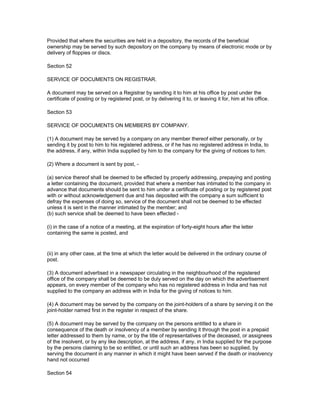 Provided that where the securities are held in a depository, the records of the beneficial
ownership may be served by such depository on the company by means of electronic mode or by
delivery of floppies or discs.

Section 52

SERVICE OF DOCUMENTS ON REGISTRAR.

A document may be served on a Registrar by sending it to him at his office by post under the
certificate of posting or by registered post, or by delivering it to, or leaving it for, him at his office.

Section 53

SERVICE OF DOCUMENTS ON MEMBERS BY COMPANY.

(1) A document may be served by a company on any member thereof either personally, or by
sending it by post to him to his registered address, or if he has no registered address in India, to
the address, if any, within India supplied by him to the company for the giving of notices to him.

(2) Where a document is sent by post, -

(a) service thereof shall be deemed to be effected by properly addressing, prepaying and posting
a letter containing the document, provided that where a member has intimated to the company in
advance that documents should be sent to him under a certificate of posting or by registered post
with or without acknowledgement due and has deposited with the company a sum sufficient to
defray the expenses of doing so, service of the document shall not be deemed to be effected
unless it is sent in the manner intimated by the member; and
(b) such service shall be deemed to have been effected -

(i) in the case of a notice of a meeting, at the expiration of forty-eight hours after the letter
containing the same is posted, and


(ii) in any other case, at the time at which the letter would be delivered in the ordinary course of
post.

(3) A document advertised in a newspaper circulating in the neighbourhood of the registered
office of the company shall be deemed to be duly served on the day on which the advertisement
appears, on every member of the company who has no registered address in India and has not
supplied to the company an address with in India for the giving of notices to him.

(4) A document may be served by the company on the joint-holders of a share by serving it on the
joint-holder named first in the register in respect of the share.

(5) A document may be served by the company on the persons entitled to a share in
consequence of the death or insolvency of a member by sending it through the post in a prepaid
letter addressed to them by name, or by the title of representatives of the deceased, or assignees
of the insolvent, or by any like description, at the address, if any, in India supplied for the purpose
by the persons claiming to be so entitled, or until such an address has been so supplied, by
serving the document in any manner in which it might have been served if the death or insolvency
hand not occurred

Section 54
 