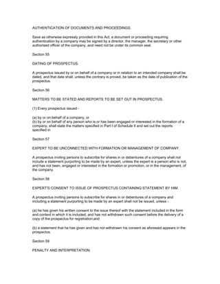 AUTHENTICATION OF DOCUMENTS AND PROCEEDINGS.

Save as otherwise expressly provided in this Act, a document or proceeding requiring
authentication by a company may be signed by a director, the manager, the secretary or other
authorised officer of the company, and need not be under its common seal.

Section 55

DATING OF PROSPECTUS.

A prospectus issued by or on behalf of a company or in relation to an intended company shall be
dated, and that date shall, unless the contrary is proved, be taken as the date of publication of the
prospectus.

Section 56

MATTERS TO BE STATED AND REPORTS TO BE SET OUT IN PROSPECTUS.

(1) Every prospectus issued -

(a) by or on behalf of a company, or
(b) by or on behalf of any person who is or has been engaged or interested in the formation of a
company, shall state the matters specified in Part I of Schedule II and set out the reports
specified in

Section 57

EXPERT TO BE UNCONNECTED WITH FORMATION OR MANAGEMENT OF COMPANY.

A prospectus inviting persons to subscribe for shares in or debentures of a company shall not
include a statement purporting to be made by an expert, unless the expert is a person who is not,
and has not been, engaged or interested in the formation or promotion, or in the management, of
the company.

Section 58

EXPERT'S CONSENT TO ISSUE OF PROSPECTUS CONTAINING STATEMENT BY HIM.

A prospectus inviting persons to subscribe for shares in or debentures of a company and
including a statement purporting to be made by an expert shall not be issued, unless -

(a) he has given his written consent to the issue thereof with the statement included in the form
and context in which it is included, and has not withdrawn such consent before the delivery of a
copy of the prospectus for registration;and

(b) a statement that he has given and has not withdrawn his consent as aforesaid appears in the
prospectus.

Section 59

PENALTY AND INTERPRETATION.
 