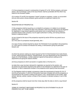 (1) If any prospectus is issued in contravention of section 57 or 58, 140 the company, and every
person, who is knowingly a party to the issue thereof, shall be punishable with fine which may
extend to five thousand rupees.

(2) In section 57 and 58, the expression "expert" includes an engineer, a valuer, an accountant
and any other person whose profession gives authority to a statement made by him.

Section 60

REGISTRATION OF PROSPECTUS.

(1) No prospectus shall be issued buy or on behalf of a company or in relation to an intended
company unless, on or before the date of its publication, there has been delivered to the Registrar
for registration a copy thereof signed by every person who is named therein as a director or
proposed director of the company or by his agent authorised in writing, and having endorsed
thereon or attached thereto -

(a) any consent to the issue of the prospectus required by section 58 from any person as an
expert; and
(b) in the case of a prospectus issued generally, also –

(i) a copy of every contract required by clause 16 of Schedule II to be specified in the prospectus,
or, in the case of a contract not reduced into writing, a memorandum giving full particulars
thereof; and




(ii) where the persons making any report required by Part II of that Schedule have made therein,
or have, without giving the reasons, indicated therein, any such adjustments as are mentioned in
clause 32 of that Schedule, a written statement signed by those persons setting out the
adjustments and giving the reasons therefor.

(2) Every prospectus to which sub-section (1) applies shall, on the face of it, -

(a) state that a copy has been delivered for registration as required by this section; and
(b) specify any documents required by this section to be endorsed on or attached to the copy so
delivered, or refer to statements included in the prospectus which specify those documents.

(3) The Registrar shall not register a prospectus unless the requirements of section 55, 56, 57
and 58 and sub-section (1) and (2) of this section have been complied with and the prospectus is
accompanied by the consent in writing of the person, if any, named therein as the auditor, legal
adviser, attorney, solicitor, banker or broker of the company or intended company, to act in that
capacity.

(4) No prospectus shall be issued more than ninety days after the date on which a copy thereof

Section 61

TERMS OF CONTRACT MENTIONED IN PROSPECTUS OR STATEMENT IN LIEU OF
PROSPECTUS, NOT TO BE VARIED.
 