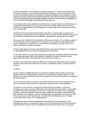 and fair representation of the statement, or a correct copy of, or a correct and fair extract from,
the report or valuation; and he had reasonable ground to believe, and did up to the time of the
issue of the prospectus believe, that the person making the statement was competent to make it
and that that person had given the consent required by section 58 to the issue of the prospectus
and had not withdrawn that consent before delivery of a copy of the prospectus for registration or,
to the defendant's knowledge, before allotment thereunder; and

(iii) as regards every untrue statement purporting to be a statement made by an official person or
contained in what purports to be a copy of or extract from a public official document, it was a
correct and fair representation of the statement, or a correct copy of or a correct and fair extract
from, the document :

Provided that this sub-section shall not apply in the case of a person liable, by reason of his
having given a consent required of him by section 58 as a person who has authorised the issue of
the prospectus in respect of an untrue statement, purporting to be made by him as an expert.

(3) A person who, apart from this sub-section, would under sub-section (1), be liable by reason of
his having given a consent required of him by section 58 as a person who has authorised the
issue of a prospectus in respect of an untrue statement purporting to be made by him as an
expert, shall not be so liable, if he proves –

(a) that, having given his consent under section 58 to the issue of the prospectus, he withdrew it
in writing before delivery of a copy of the prospectus for registration;

(b) that, after delivery of a copy of the prospectus for registration and before allotment thereunder,
he, on becoming aware of the untrue statement, withdrew his consent in writing and gave
reasonable public notice of the withdrawal and of the reason therefor; or

(c) that he was competent to make the statement and that he had reasonable ground to believe,
and did up to the time of the allotment of the shares or debentures, believe, that the statement
was true.

(4) Where -

(a) the prospectus specifies the name of a person as a director of the company, or as having
agreed to become a director thereof, and he has not consented to become a director, or has
withdrawn his consent before the issue of the prospectus, and has not authorised or consented to
the issue thereof; or

(b) the consent of a person is required under section 58 to the issue of the prospectus and he
either has not given that consent or has withdrawn it before the issue of the prospectus;

the directors of the company excluding those without whose knowledge or consent the
prospectus was issued, and every other person who authorised the issue thereof, shall be liable
to indemnify the person refereed to in clause (a) or clause (b), as the case may be, against all
damages, costs and expenses to which he may be made liable by reason of his name having
been inserted in the prospectus or of the inclusion therein of a statement purporting to be made
by him as an expert, as the case may be, or in defending himself against any suit or legal
proceeding brought against him in respect thereof :

Provided that a person shall not be deemed for the purposes of this sub-section to have
authorised the issue of a prospectus by reason only of his having given the consent required by
section 58 to the inclusion therein of a statement purporting to be made by him as an expert.
 