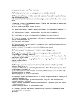 pursuance of this or any other Act or otherwise;

(16) "existing company" means an existing company as defined in section 3;

(17) "financial year" means, in relation to any body corporate, the period in respect of which any
profit and loss account of the
body corporate laid before it in annual general meeting is made up, whether that period is a year
or not;

Provided that, in relation to an insurance company, "financial year" shall mean the calendar year
referred to in sub-section (1) of
section 11 of the Insurance Act, 1938 (4 of 1933);

(18) "Government company" means a Government company within the meaning of section 617;

(19) "holding company" means a holding company within the meaning of section 4;

(20) "India" means the territory of India excluding the State of Jammu and Kashmir;

(21) "insurance company" means a company which carries on the business of insurance wither
solely or in conjunction with any
other business or businesses;

(22) "issued generally" means, in relation to a prospectus issued to persons irrespective of their
being existing members or
debenture holders of the body corporate to which the prospectus relates;

(23) "limited company" means a company limited by shares or by guarantee;

(24) "manger" means an individual (not being the managing agent) who, subject to the
superintendence, control and direction of
the Board of directors, has the management of the whole, or substantially the whole, of the affairs
of a company and includes a
director or any other person occupying the position of a manger, by whatever name called, and
whether under a contract of
service or not;

(25) "managing agent" means any individual, firm or body corporate entitled, subject to the
provisions of this Act, to the
management of the whole, or substantially the whole of the affairs of a company by virtue of an
agreement with the company, or
by virtue of its memorandum or articles of association and includes any individual, firm or body
corporate occupying the position
of a managing agent, by whatever name called;

(26) "managing director" means a director who, by virtue of an agreement with the company or of
a resolution passed by the
company in general meeting or by its Board of directors, or by virtue of its memorandum or
articles of association, is entrusted
with any powers of management which would not otherwise be exercisable by him, and includes
a director occupying the
position of managing director, by whatever name called;

(27) "member", in relation to a company, does not include a bearer of a share-warrant of the
company issued in pursuance of
section 114;
 