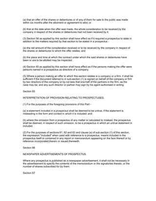 (a) that an offer of the shares or debentures or of any of them for sale to the public was made
within six months after the allotment or agreement to allot; or

(b) that at the date when the offer was made, the whole consideration to be received by the
company in respect of the shares or debentures had not been received by it.

(3) Section 56 as applied by this section shall have effect as if it required a prospectus to state in
addition to the matters required by that section to be stated in a prospectus -

(a) the net amount of the consideration received or to be received by the company in respect of
the shares or debentures to which the offer relates; and

(b) the place and time at which the contract under which the said shares or debentures have
been or are to be allotted may be inspected.

(4) Section 60 as applied by this section shall have effect as if the persons making the offer were
persons named in a prospectus as directors of a company.

(5) Where a person making an offer to which this section relates is a company or a firm, it shall be
sufficient if the document referred to in sub-section (1) is signed on behalf of the company or firm
by two directors of the company or by not less that one-half of the partners in the firm, as the
case may be; and any such director or partner may sign by his agent authorised in writing.

Section 65

INTERPRETATION OF PROVISION RELATING TO PROSPECTUSES.

(1) For the purposes of the foregoing provisions of this Part -

(a) a statement included in a prospectus shall be deemed to be untrue, if the statement is
misleading in the form and context in which it is included; and

(b) where the omission from a prospectus of any matter is calculated to mislead, the prospectus
shall be deemed, in respect of such omission, to be a prospectus in which an untrue statement in
included.

(2) For the purposes of sections 61, 62 and 63 and clause (a) of sub-section (1) of this section,
the expression "included" when used with reference to a prospectus, means included in the
prospectus itself or contained in any report or memorandum appearing on the face thereof or by
reference incorporated therein or issued therewith.

Section 66

NEWSPAPER ADVERTISEMENTS OF PROSPECTUS.

Where any prospectus is published as a newspaper advertisement, it shall not be necessary in
the advertisement to specify the contents of the memorandum or the signatories thereto, or the
number of shares subscribed for by them.

Section 67
 