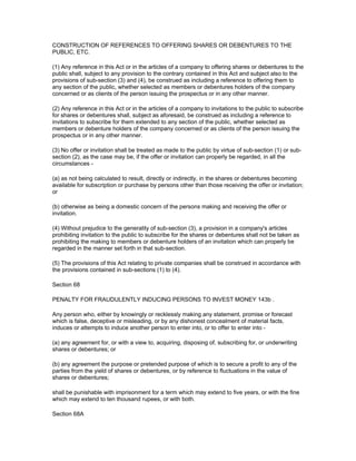 CONSTRUCTION OF REFERENCES TO OFFERING SHARES OR DEBENTURES TO THE
PUBLIC, ETC.

(1) Any reference in this Act or in the articles of a company to offering shares or debentures to the
public shall, subject to any provision to the contrary contained in this Act and subject also to the
provisions of sub-section (3) and (4), be construed as including a reference to offering them to
any section of the public, whether selected as members or debentures holders of the company
concerned or as clients of the person issuing the prospectus or in any other manner.

(2) Any reference in this Act or in the articles of a company to invitations to the public to subscribe
for shares or debentures shall, subject as aforesaid, be construed as including a reference to
invitations to subscribe for them extended to any section of the public, whether selected as
members or debenture holders of the company concerned or as clients of the person issuing the
prospectus or in any other manner.

(3) No offer or invitation shall be treated as made to the public by virtue of sub-section (1) or sub-
section (2), as the case may be, if the offer or invitation can properly be regarded, in all the
circumstances -

(a) as not being calculated to result, directly or indirectly, in the shares or debentures becoming
available for subscription or purchase by persons other than those receiving the offer or invitation;
or

(b) otherwise as being a domestic concern of the persons making and receiving the offer or
invitation.

(4) Without prejudice to the generality of sub-section (3), a provision in a company's articles
prohibiting invitation to the public to subscribe for the shares or debentures shall not be taken as
prohibiting the making to members or debenture holders of an invitation which can properly be
regarded in the manner set forth in that sub-section.

(5) The provisions of this Act relating to private companies shall be construed in accordance with
the provisions contained in sub-sections (1) to (4).

Section 68

PENALTY FOR FRAUDULENTLY INDUCING PERSONS TO INVEST MONEY 143b .

Any person who, either by knowingly or recklessly making any statement, promise or forecast
which is false, deceptive or misleading, or by any dishonest concealment of material facts,
induces or attempts to induce another person to enter into, or to offer to enter into -

(a) any agreement for, or with a view to, acquiring, disposing of, subscribing for, or underwriting
shares or debentures; or

(b) any agreement the purpose or pretended purpose of which is to secure a profit to any of the
parties from the yield of shares or debentures, or by reference to fluctuations in the value of
shares or debentures;

shall be punishable with imprisonment for a term which may extend to five years, or with the fine
which may extend to ten thousand rupees, or with both.

Section 68A
 
