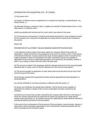 PERSONATION FOR ACQUISITION, ETC., OF SHARES.

(1) Any person who -

(a) makes in a fictitious name an application to a company for acquiring, or subscribing for, any
shares therein, or

(b) otherwise induces a company to allot, or register any transfer of shares therein to him, or any
other person in a fictitious name,

shall be punishable with imprisonment for a term which may extend to five years.

(2) The provisions of sub-section (1) shall be prominently reproduced in every prospectus issued
by the company and in every form of application for shares which is issued by the company to
any person.

Section 69

PROHIBITION OF ALLOTMENT UNLESS MINIMUM SUBSCRIPTION RECEIVED.

(1) No allotment shall be made of any share capital of a company offered to the public for
subscription, unless the amount in the prospectus as the minimum amount, which, in the opinion
of the Board of directors, must be raised by the issue of share capital in order to provide for the
matters specified in clause 5 of Schedule II has been subscribed, and the sum payable on
application for the amount so stated has been paid to and received by the company, whether in
cash or by a cheque or other instrument which has been paid.

(2) The amount so stated in the prospectus shall be reckoned exclusively of any amount payable
otherwise than in money, and is in this Act referred to as "the minimum subscription".

(3) The amount payable on application on each share shall not be less than five per cent of the
nominal amount of the share.

(4) All moneys received from applicants for shares shall be deposited and kept deposited in a
Scheduled Bank -

(a) until the certificate to commence business is obtained under the section, or

(b) where such certificate has already been obtained, until the entire amount payable on
applications for shares in respect of the minimum subscription has been received by the
company,

and where such amount has not been received by the company within the time on the expiry of
which the moneys received from the applicants for shares are required to be repaid without
interest under sub-section (5), all moneys received from applicants for shares shall be returned in
accordance with the provisions of that sub-section.

In the event of any contravention of the provisions of this sub-section, every promoter, director or
other person who is knowingly responsible for such contravention shall be punishable with fine
which may extend to five thousand rupees.
 