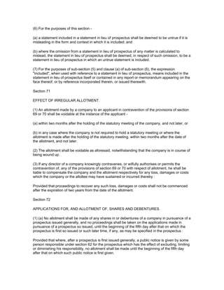 (6) For the purposes of this section -

(a) a statement included in a statement in lieu of prospectus shall be deemed to be untrue if it is
misleading in the form and context in which it is included; and

(b) where the omission from a statement in lieu of prospectus of any matter is calculated to
mislead, the statement in lieu of prospectus shall be deemed, in respect of such omission, to be a
statement in lieu of prospectus in which an untrue statement is included.

(7) For the purposes of sub-section (5) and clause (a) of sub-section (6), the expression
"included", when used with reference to a statement in lieu of prospectus, means included in the
statement in lieu of prospectus itself or contained in any report or memorandum appearing on the
face thereof, or by reference incorporated therein, or issued therewith.

Section 71

EFFECT OF IRREGULAR ALLOTMENT.

(1) An allotment made by a company to an applicant in contravention of the provisions of section
69 or 70 shall be voidable at the instance of the applicant -

(a) within two months after the holding of the statutory meeting of the company, and not later, or

(b) in any case where the company is not required to hold a statutory meeting or where the
allotment is made after the holding of the statutory meeting, within two months after the date of
the allotment, and not later.

(2) The allotment shall be voidable as aforesaid, notwithstanding that the company is in course of
being wound up.

(3) If any director of a company knowingly contravenes, or wilfully authorises or permits the
contravention of, any of the provisions of section 69 or 70 with respect of allotment, he shall be
liable to compensate the company and the allotment respectively for any loss, damages or costs
which the company or the allottee may have sustained or incurred thereby :

Provided that proceedings to recover any such loss, damages or costs shall not be commenced
after the expiration of two years from the date of the allotment.

Section 72

APPLICATIONS FOR, AND ALLOTMENT OF, SHARES AND DEBENTURES.

(1) (a) No allotment shall be made of any shares in or debentures of a company in pursuance of a
prospectus issued generally, and no proceedings shall be taken on the applications made in
pursuance of a prospectus so issued, until the beginning of the fifth day after that on which the
prospectus is first so issued or such later time, if any, as may be specified in the prospectus :

Provided that where, after a prospectus is first issued generally, a public notice is given by some
person responsible under section 62 for the prospectus which has the effect of excluding, limiting
or diminishing his responsibility, no allotment shall be made until the beginning of the fifth day
after that on which such public notice is first given.
 