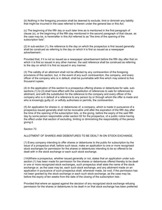 (b) Nothing in the foregoing provision shall be deemed to exclude, limit or diminish any liability
that might be incurred in the case referred to therein under the general law or this Act.

(c) The beginning of the fifth day or such later time as is mentioned in the first paragraph of
clause (a), or the beginning of the fifth day mentioned in the second paragraph of that clause, as
the case may be, is hereinafter in this Act referred to as "the time of the opening of the
subscription lists".

(2) In sub-section (1), the reference to the day on which the prospectus is first issued generally
shall be construed as referring to the day on which it is first so issued as a newspaper
advertisement :

Provided that, if it is not so issued as a newspaper advertisement before the fifth day after that on
which it is first so issued in any other manner, the said reference shall be construed as referring
to the day on which it is first so issued in any manner.

(3) The validity of an allotment shall not be affected by any contravention of the foregoing
provisions of this section; but, in the event of any such contravention, the company, and every
officer of the company who is in default, shall be punishable with fine which may extend to five
thousand rupees.

(4) In the application of this section to a prospectus offering shares or debentures for sale, sub-
sections (1) to (3) shall have effect with the substitution of references to sale for references to
allotment, and with the substitution for the reference to the company and every officer of the
company who is in default of a reference to any person by or through whom the offer is made and
who is knowingly guilty of, or wilfully authorises or permits, the contravention.

(5) An application for shares in, or debentures of, a company, which is made in pursuance of a
prospectus issued generally shall not be revocable until after the expiration of the fifth day after
the time of the opening of the subscription lists, or the giving, before the expiry of the said fifth
day by some person responsible under section 62 for the prospectus, of a public notice having
the effect under that section of excluding, limiting or diminishing the responsibility of the person
giving it.

Section 73

ALLOTMENT OF SHARES AND DEBENTURES TO BE DEALT IN ON STOCK EXCHANGE.

(1) Every company intending to offer shares or debentures to the public for subscription by the
issue of a prospectus shall, before such issue, make an application to one or more recognised
stock exchanges for permission for the shares or debentures intending to be so offered to be
dealt with in the stock exchange or each such stock exchange.

(1A)Where a prospectus, whether issued generally or not, states that an application under sub-
section (1) has been made for permission for the shares or debentures offered thereby to be dealt
in one or more recognized stock exchanges, such prospectus shall state the name of the stock
exchange or, as the case may be, each such stock exchange, and any allotment made on an
application in pursuance of such prospectus shall, whenever made, be void, if the permission has
not been granted by the stock exchange or each such stock exchange, as the case may be,
before the expiry of ten weeks from the date of the closing of the subscription lists :

Provided that where an appeal against the decision of any recognized stock exchange refusing
permission for the shares or debentures to be dealt in on that stock exchange has been preferred
 