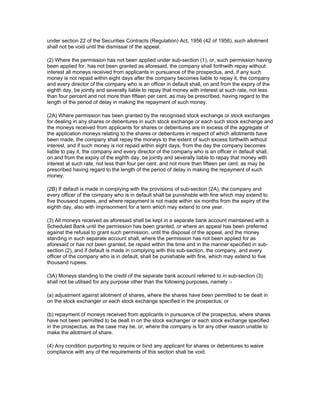 under section 22 of the Securities Contracts (Regulation) Act, 1956 (42 of 1956), such allotment
shall not be void until the dismissal of the appeal.

(2) Where the permission has not been applied under sub-section (1), or, such permission having
been applied for, has not been granted as aforesaid, the company shall forthwith repay without
interest all moneys received from applicants in pursuance of the prospectus, and, if any such
money is not repaid within eight days after the company becomes liable to repay it, the company
and every director of the company who is an officer in default shall, on and from the expiry of the
eighth day, be jointly and severally liable to repay that money with interest at such rate, not less
than four percent and not more than fifteen per cent. as may be prescribed, having regard to the
length of the period of delay in making the repayment of such money.

(2A) Where permission has been granted by the recognised stock exchange or stock exchanges
for dealing in any shares or debentures in such stock exchange or each such stock exchange and
the moneys received from applicants for shares or debentures are in excess of the aggregate of
the application moneys relating to the shares or debentures in respect of which allotments have
been made, the company shall repay the moneys to the extent of such excess forthwith without
interest, and if such money is not repaid within eight days, from the day the company becomes
liable to pay it, the company and every director of the company who is an officer in default shall,
on and from the expiry of the eighth day, be jointly and severally liable to repay that money with
interest at such rate, not less than four per cent. and not more than fifteen per cent. as may be
prescribed having regard to the length of the period of delay in making the repayment of such
money.

(2B) If default is made in complying with the provisions of sub-section (2A), the company and
every officer of the company who is in default shall be punishable with fine which may extend to
five thousand rupees, and where repayment is not made within six months from the expiry of the
eighth day, also with imprisonment for a term which may extend to one year.

(3) All moneys received as aforesaid shall be kept in a separate bank account maintained with a
Scheduled Bank until the permission has been granted, or where an appeal has been preferred
against the refusal to grant such permission, until the disposal of the appeal, and the money
standing in such separate account shall, where the permission has not been applied for as
aforesaid or has not been granted, be repaid within the time and in the manner specified in sub-
section (2), and if default is made in complying with this sub-section, the company, and every
officer of the company who is in default, shall be punishable with fine, which may extend to five
thousand rupees.

(3A) Moneys standing to the credit of the separate bank account referred to in sub-section (3)
shall not be utilised for any purpose other than the following purposes, namely :-

(a) adjustment against allotment of shares, where the shares have been permitted to be dealt in
on the stock exchanger or each stock exchange specified in the prospectus; or

(b) repayment of moneys received from applicants in pursuance of the prospectus, where shares
have not been permitted to be dealt in on the stock exchanger or each stock exchange specified
in the prospectus, as the case may be, or, where the company is for any other reason unable to
make the allotment of share.

(4) Any condition purporting to require or bind any applicant for shares or debentures to waive
compliance with any of the requirements of this section shall be void.
 