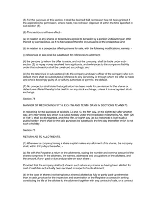 (5) For the purposes of this section, it shall be deemed that permission has not been granted if
the application for permission, where made, has not been disposed of within the time specified in
sub-section (1).

(6) This section shall have effect -

(a) in relation to any shares or debentures agreed to be taken by a person underwriting an offer
thereof by a prospectus, as if he had applied therefor in pursuance of the prospectus; and

(b) in relation to a prospectus offering shares for sale, with the following modifications, namely, -

(i) references to sale shall be substituted for references to allotment;

(ii) the persons by whom the offer is made, and not the company, shall be liable under sub-
section (2) to repay money received from applicants, and references to the company's liability
under that sub-section shall be construed accordingly; and

(iii) for the reference in sub-section (3) to the company and every officer of the company who is in
default, there shall be substituted a reference to any person by or through whom the offer is made
and who is knowingly guilty of, or wilfully authorises or permits, the default.

(7) No prospectus shall state that application has been made for permission for the shares or
debentures offered thereby to be dealt in on any stock exchange, unless it is a recognised stock
exchange.

Section 74

MANNER OF RECKONING FIFTH, EIGHTH AND TENTH DAYS IN SECTIONS 72 AND 73.

In reckoning for the purposes of sections 72 and 73, the fifth day, or the eighth day after another
day, any intervening day which is a public holiday under the Negotiable Instruments Act, 1881 (26
of 1881), shall be disregarded, and if the fifth, or eighth day (as so reckoned) is itself such a
public holiday, there shall for the said purposes be substituted the first day thereafter which is not
such a holiday.

Section 75

RETURN AS TO ALLOTMENTS.

(1) Whenever a company having a share capital makes any allotment of its shares, the company
shall, within thirty days thereafter, -

(a) file with the Registrar a return of the allotments, stating the number and nominal amount of the
shares comprised in the allotment, the names, addresses and occupations of the allottees, and
the amount, if any, paid or due and payable on each share :

Provided that the company shall not show in such return any shares as having been allotted for
cash if cash has not actually been received in respect of such allotment;

(b) in the case of shares (not being bonus shares) allotted as fully or partly paid-up otherwise
than in cash, produce for the inspection and examination of the Registrar a contract in writing
constituting the tile of the allottee to the allotment together with any contract of sale, or a contract
 