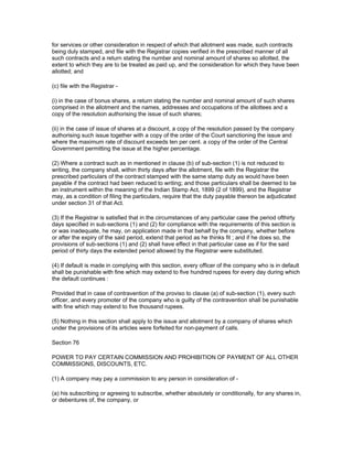 for services or other consideration in respect of which that allotment was made, such contracts
being duly stamped, and file with the Registrar copies verified in the prescribed manner of all
such contracts and a return stating the number and nominal amount of shares so allotted, the
extent to which they are to be treated as paid up, and the consideration for which they have been
allotted; and

(c) file with the Registrar -

(i) in the case of bonus shares, a return stating the number and nominal amount of such shares
comprised in the allotment and the names, addresses and occupations of the allottees and a
copy of the resolution authorising the issue of such shares;

(ii) in the case of issue of shares at a discount, a copy of the resolution passed by the company
authorising such issue together with a copy of the order of the Court sanctioning the issue and
where the maximum rate of discount exceeds ten per cent. a copy of the order of the Central
Government permitting the issue at the higher percentage.

(2) Where a contract such as in mentioned in clause (b) of sub-section (1) is not reduced to
writing, the company shall, within thirty days after the allotment, file with the Registrar the
prescribed particulars of the contract stamped with the same stamp duty as would have been
payable if the contract had been reduced to writing; and those particulars shall be deemed to be
an instrument within the meaning of the Indian Stamp Act, 1899 (2 of 1899), and the Registrar
may, as a condition of filing the particulars, require that the duty payable thereon be adjudicated
under section 31 of that Act.

(3) If the Registrar is satisfied that in the circumstances of any particular case the period ofthirty
days specified in sub-sections (1) and (2) for compliance with the requirements of this section is
or was inadequate, he may, on application made in that behalf by the company, whether before
or after the expiry of the said period, extend that period as he thinks fit ; and if he does so, the
provisions of sub-sections (1) and (2) shall have effect in that particular case as if for the said
period of thirty days the extended period allowed by the Registrar were substituted.

(4) If default is made in complying with this section, every officer of the company who is in default
shall be punishable with fine which may extend to five hundred rupees for every day during which
the default continues :

Provided that in case of contravention of the proviso to clause (a) of sub-section (1), every such
officer, and every promoter of the company who is guilty of the contravention shall be punishable
with fine which may extend to five thousand rupees.

(5) Nothing in this section shall apply to the issue and allotment by a company of shares which
under the provisions of its articles were forfeited for non-payment of calls.

Section 76

POWER TO PAY CERTAIN COMMISSION AND PROHIBITION OF PAYMENT OF ALL OTHER
COMMISSIONS, DISCOUNTS, ETC.

(1) A company may pay a commission to any person in consideration of -

(a) his subscribing or agreeing to subscribe, whether absolutely or conditionally, for any shares in,
or debentures of, the company, or
 