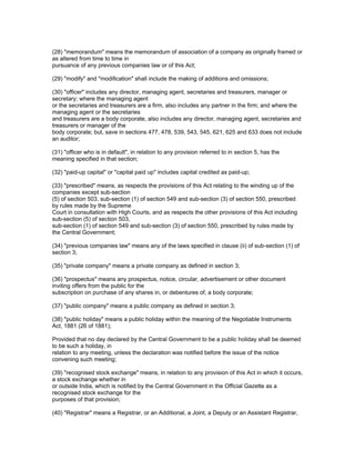 (28) "memorandum" means the memorandum of association of a company as originally framed or
as altered from time to time in
pursuance of any previous companies law or of this Act;

(29) "modify" and "modification" shall include the making of additions and omissions;

(30) "officer" includes any director, managing agent, secretaries and treasurers, manager or
secretary; where the managing agent
or the secretaries and treasurers are a firm, also includes any partner in the firm; and where the
managing agent or the secretaries
and treasurers are a body corporate, also includes any director, managing agent, secretaries and
treasurers or manager of the
body corporate; but, save in sections 477, 478, 539, 543, 545, 621, 625 and 633 does not include
an auditor;

(31) "officer who is in default", in relation to any provision referred to in section 5, has the
meaning specified in that section;

(32) "paid-up capital" or "capital paid up" includes capital credited as paid-up;

(33) "prescribed" means, as respects the provisions of this Act relating to the winding up of the
companies except sub-section
(5) of section 503, sub-section (1) of section 549 and sub-section (3) of section 550, prescribed
by rules made by the Supreme
Court in consultation with High Courts, and as respects the other provisions of this Act including
sub-section (5) of section 503,
sub-section (1) of section 549 and sub-section (3) of section 550, prescribed by rules made by
the Central Government;

(34) "previous companies law" means any of the laws specified in clause (ii) of sub-section (1) of
section 3;

(35) "private company" means a private company as defined in section 3;

(36) "prospectus" means any prospectus, notice, circular, advertisement or other document
inviting offers from the public for the
subscription on purchase of any shares in, or debentures of, a body corporate;

(37) "public company" means a public company as defined in section 3;

(38) "public holiday" means a public holiday within the meaning of the Negotiable Instruments
Act, 1881 (26 of 1881);

Provided that no day declared by the Central Government to be a public holiday shall be deemed
to be such a holiday, in
relation to any meeting, unless the declaration was notified before the issue of the notice
convening such meeting;

(39) "recognised stock exchange" means, in relation to any provision of this Act in which it occurs,
a stock exchange whether in
or outside India, which is notified by the Central Government in the Official Gazette as a
recognised stock exchange for the
purposes of that provision;

(40) "Registrar" means a Registrar, or an Additional, a Joint, a Deputy or an Assistant Registrar,
 