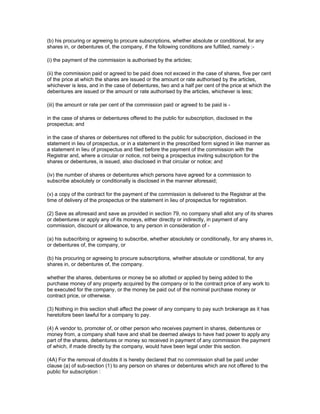 (b) his procuring or agreeing to procure subscriptions, whether absolute or conditional, for any
shares in, or debentures of, the company, if the following conditions are fulfilled, namely :-

(i) the payment of the commission is authorised by the articles;

(ii) the commission paid or agreed to be paid does not exceed in the case of shares, five per cent
of the price at which the shares are issued or the amount or rate authorised by the articles,
whichever is less, and in the case of debentures, two and a half per cent of the price at which the
debentures are issued or the amount or rate authorised by the articles, whichever is less;

(iii) the amount or rate per cent of the commission paid or agreed to be paid is -

in the case of shares or debentures offered to the public for subscription, disclosed in the
prospectus; and

in the case of shares or debentures not offered to the public for subscription, disclosed in the
statement in lieu of prospectus, or in a statement in the prescribed form signed in like manner as
a statement in lieu of prospectus and filed before the payment of the commission with the
Registrar and, where a circular or notice, not being a prospectus inviting subscription for the
shares or debentures, is issued, also disclosed in that circular or notice; and

(iv) the number of shares or debentures which persons have agreed for a commission to
subscribe absolutely or conditionally is disclosed in the manner aforesaid;

(v) a copy of the contract for the payment of the commission is delivered to the Registrar at the
time of delivery of the prospectus or the statement in lieu of prospectus for registration.

(2) Save as aforesaid and save as provided in section 79, no company shall allot any of its shares
or debentures or apply any of its moneys, either directly or indirectly, in payment of any
commission, discount or allowance, to any person in consideration of -

(a) his subscribing or agreeing to subscribe, whether absolutely or conditionally, for any shares in,
or debentures of, the company, or

(b) his procuring or agreeing to procure subscriptions, whether absolute or conditional, for any
shares in, or debentures of, the company.

whether the shares, debentures or money be so allotted or applied by being added to the
purchase money of any property acquired by the company or to the contract price of any work to
be executed for the company, or the money be paid out of the nominal purchase money or
contract price, or otherwise.

(3) Nothing in this section shall affect the power of any company to pay such brokerage as it has
heretofore been lawful for a company to pay.

(4) A vendor to, promoter of, or other person who receives payment in shares, debentures or
money from, a company shall have and shall be deemed always to have had power to apply any
part of the shares, debentures or money so received in payment of any commission the payment
of which, if made directly by the company, would have been legal under this section.

(4A) For the removal of doubts it is hereby declared that no commission shall be paid under
clause (a) of sub-section (1) to any person on shares or debentures which are not offered to the
public for subscription :
 