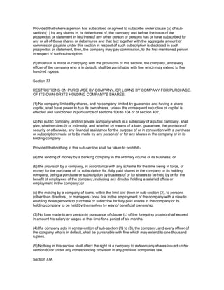 Provided that where a person has subscribed or agreed to subscribe under clause (a) of sub-
section (1) for any shares in, or debentures of, the company and before the issue of the
prospectus or statement in lieu thereof any other person or persons has or have subscribed for
any or all of those shares or debentures and that fact together with the aggregate amount of
commission payable under this section in respect of such subscription is disclosed in such
prospectus or statement, then, the company may pay commission, to the first-mentioned person
in respect of such subscription.

(5) If default is made in complying with the provisions of this section, the company, and every
officer of the company who is in default, shall be punishable with fine which may extend to five
hundred rupees.

Section 77

RESTRICTIONS ON PURCHASE BY COMPANY, OR LOANS BY COMPANY FOR PURCHASE,
OF ITS OWN OR ITS HOLDING COMPANY'S SHARES.

(1) No company limited by shares, and no company limited by guarantee and having a share
capital, shall have power to buy its own shares, unless the consequent reduction of capital is
effected and sanctioned in pursuance of sections 100 to 104 or of section 402.

(2) No public company, and no private company which is a subsidiary of a public company, shall
give, whether directly or indirectly, and whether by means of a loan, guarantee, the provision of
security or otherwise, any financial assistance for the purpose of or in connection with a purchase
or subscription made or to be made by any person of or for any shares in the company or in its
holding company :

Provided that nothing in this sub-section shall be taken to prohibit -

(a) the lending of money by a banking company in the ordinary course of its business; or

(b) the provision by a company, in accordance with any scheme for the time being in force, of
money for the purchase of, or subscription for, fully paid shares in the company or its holding
company, being a purchase or subscription by trustees of or for shares to be held by or for the
benefit of employees of the company, including any director holding a salaried office or
employment in the company; or

(c) the making by a company of loans, within the limit laid down in sub-section (3), to persons
(other than directors , or managers) bona fide in the employment of the company with a view to
enabling those persons to purchase or subscribe for fully paid shares in the company or its
holding company to be held by themselves by way of beneficial ownership.

(3) No loan made to any person in pursuance of clause (c) of the foregoing proviso shall exceed
in amount his salary or wages at that time for a period of six months.

(4) If a company acts in contravention of sub-section (1) to (3), the company, and every officer of
the company who is in default, shall be punishable with fine which may extend to one thousand
rupees.

(5) Nothing in this section shall affect the right of a company to redeem any shares issued under
section 80 or under any corresponding provision in any previous companies law.

Section 77A
 