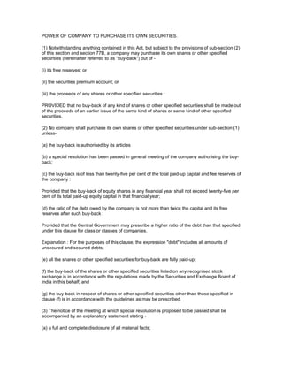 POWER OF COMPANY TO PURCHASE ITS OWN SECURITIES.

(1) Notwithstanding anything contained in this Act, but subject to the provisions of sub-section (2)
of this section and section 77B, a company may purchase its own shares or other specified
securities (hereinafter referred to as "buy-back") out of -

(i) its free reserves; or

(ii) the securities premium account; or

(iii) the proceeds of any shares or other specified securities :

PROVIDED that no buy-back of any kind of shares or other specified securities shall be made out
of the proceeds of an earlier issue of the same kind of shares or same kind of other specified
securities.

(2) No company shall purchase its own shares or other specified securities under sub-section (1)
unless-

(a) the buy-back is authorised by its articles

(b) a special resolution has been passed in general meeting of the company authorising the buy-
back;

(c) the buy-back is of less than twenty-five per cent of the total paid-up capital and fee reserves of
the company :

Provided that the buy-back of equity shares in any financial year shall not exceed twenty-five per
cent of its total paid-up equity capital in that financial year;

(d) the ratio of the debt owed by the company is not more than twice the capital and its free
reserves after such buy-back :

Provided that the Central Government may prescribe a higher ratio of the debt than that specified
under this clause for class or classes of companies.

Explanation : For the purposes of this clause, the expression "debt" includes all amounts of
unsecured and secured debts;

(e) all the shares or other specified securities for buy-back are fully paid-up;

(f) the buy-back of the shares or other specified securities listed on any recognised stock
exchange is in accordance with the regulations made by the Securities and Exchange Board of
India in this behalf; and

(g) the buy-back in respect of shares or other specified securities other than those specified in
clause (f) is in accordance with the guidelines as may be prescribed.

(3) The notice of the meeting at which special resolution is proposed to be passed shall be
accompanied by an explanatory statement stating -

(a) a full and complete disclosure of all material facts;
 