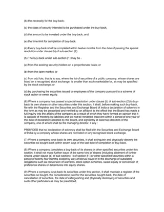 (b) the necessity for the buy-back;

(c) the class of security intended to be purchased under the buy-back;

(d) the amount to be invested under the buy-back; and

(e) the time-limit for completion of buy-back.

(4) Every buy-back shall be completed within twelve months from the date of passing the special
resolution under clause (b) of sub-section (2).

(5) The buy-back under sub-section (1) may be -

(a) from the existing security-holders on a proportionate basis; or

(b) from the open market; or

(c) from odd lots, that is to say, where the lot of securities of a public company, whose shares are
listed on a recognised stock exchange, is smaller than such marketable lot, as may be specified
by the stock exchange; or

(d) by purchasing the securities issued to employees of the company pursuant to a scheme of
stock option or sweat equity.

(6) Where a company has passed a special resolution under clause (b) of sub-section (2) to buy-
back its own shares or other securities under this section, it shall, before making such buy-back,
file with the Registrar and the Securities and Exchange Board of India a declaration of solvency in
the form as may be prescribed and verified by an affidavit to the effect that the Board has made a
full inquiry into the affairs of the company as a result of which they have formed an opinion that it
is capable of meeting its liabilities and will not be rendered insolvent within a period of one year of
the date of declaration adopted by the Board, and signed by at least two directors of the
company, one of whom shall be the managing director, if any :

PROVIDED that no declaration of solvency shall be filed with the Securities and Exchange Board
of India by a company whose shares are not listed on any recognised stock exchange.

(7) Where a company buys-back its own securities, it shall extinguish and physically destroy the
securities so bought-back within seven days of the last date of completion of buy-back.

(8) Where a company completes a buy-back of its shares or other specified securities under this
section, it shall not make further issue of the same kind of shares [including allotment of further
shares under clause (a) of sub-section (1) of section 81] or other specified securities within a
period of twenty-four months except by way of bonus issue or in the discharge of subsisting
obligations such as conversion of warrants, stock option schemes, sweat equity or conversion of
preference shares or debentures into equity shares.

(9) Where a company buys-back its securities under this section, it shall maintain a register of the
securities so bought, the consideration paid for the securities bought-back, the date of
cancellation of securities, the date of extinguishing and physically destroying of securities and
such other particulars as may be prescribed.
 