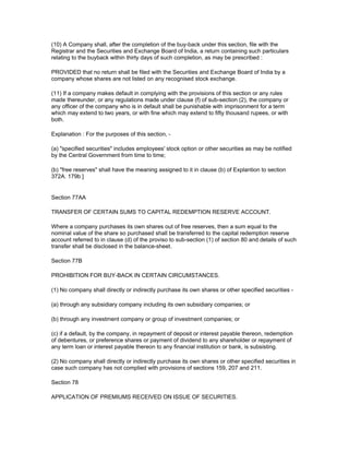 (10) A Company shall, after the completion of the buy-back under this section, file with the
Registrar and the Securities and Exchange Board of India, a return containing such particulars
relating to the buyback within thirty days of such completion, as may be prescribed :

PROVIDED that no return shall be filed with the Securities and Exchange Board of India by a
company whose shares are not listed on any recognised stock exchange.

(11) If a company makes default in complying with the provisions of this section or any rules
made thereunder, or any regulations made under clause (f) of sub-section (2), the company or
any officer of the company who is in default shall be punishable with imprisonment for a term
which may extend to two years, or with fine which may extend to fifty thousand rupees, or with
both.

Explanation : For the purposes of this section, -

(a) "specified securities" includes employees' stock option or other securities as may be notified
by the Central Government from time to time;

(b) "free reserves" shall have the meaning assigned to it in clause (b) of Explantion to section
372A. 179b ]


Section 77AA

TRANSFER OF CERTAIN SUMS TO CAPITAL REDEMPTION RESERVE ACCOUNT.

Where a company purchases its own shares out of free reserves, then a sum equal to the
nominal value of the share so purchased shall be transferred to the capital redemption reserve
account referred to in clause (d) of the proviso to sub-section (1) of section 80 and details of such
transfer shall be disclosed in the balance-sheet.

Section 77B

PROHIBITION FOR BUY-BACK IN CERTAIN CIRCUMSTANCES.

(1) No company shall directly or indirectly purchase its own shares or other specified securities -

(a) through any subsidiary company including its own subsidiary companies; or

(b) through any investment company or group of investment companies; or

(c) if a default, by the company, in repayment of deposit or interest payable thereon, redemption
of debentures, or preference shares or payment of dividend to any shareholder or repayment of
any term loan or interest payable thereon to any financial institution or bank, is subsisting.

(2) No company shall directly or indirectly purchase its own shares or other specified securities in
case such company has not complied with provisions of sections 159, 207 and 211.

Section 78

APPLICATION OF PREMIUMS RECEIVED ON ISSUE OF SECURITIES.
 