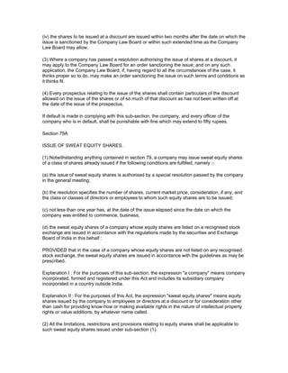 (iv) the shares to be issued at a discount are issued within two months after the date on which the
issue is sanctioned by the Company Law Board or within such extended time as the Company
Law Board may allow.

(3) Where a company has passed a resolution authorising the issue of shares at a discount, it
may apply to the Company Law Board for an order sanctioning the issue; and on any such
application, the Company Law Board, if, having regard to all the circumstances of the case, it
thinks proper so to do, may make an order sanctioning the issue on such terms and conditions as
it thinks fit.

(4) Every prospectus relating to the issue of the shares shall contain particulars of the discount
allowed on the issue of the shares or of so much of that discount as has not been written off at
the date of the issue of the prospectus.

If default is made in complying with this sub-section, the company, and every officer of the
company who is in default, shall be punishable with fine which may extend to fifty rupees.

Section 79A

ISSUE OF SWEAT EQUITY SHARES.

(1) Notwithstanding anything contained in section 79, a company may issue sweat equity shares
of a class of shares already issued if the following conditions are fulfilled, namely :-

(a) the issue of sweat equity shares is authorised by a special resolution passed by the company
in the general meeting;

(b) the resolution specifies the number of shares, current market price, consideration, if any, and
the class or classes of directors or employees to whom such equity shares are to be issued;

(c) not less than one year has, at the date of the issue elapsed since the date on which the
company was entitled to commence, business;

(d) the sweat equity shares of a company whose equity shares are listed on a recognised stock
exchange are issued in accordance with the regulations made by the securities and Exchange
Board of India in this behalf :

PROVIDED that in the case of a company whose equity shares are not listed on any recognised
stock exchange, the sweat equity shares are issued in accordance with the guidelines as may be
prescribed.

Explanation I : For the purposes of this sub-section, the expression "a company" means company
incorporated, formed and registered under this Act and includes its subsidiary company
incorporated in a country outside India.

Explanation II : For the purposes of this Act, the expression "sweat equity shares" means equity
shares issued by the company to employees or directors at a discount or for consideration other
than cash for providing know-how or making available rights in the nature of intellectual property
rights or value additions, by whatever name called.

(2) All the limitations, restrictions and provisions relating to equity shares shall be applicable to
such sweat equity shares issued under sub-section (1).
 