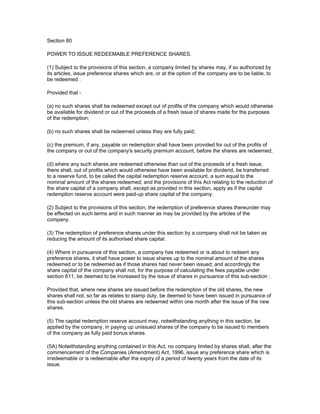 Section 80

POWER TO ISSUE REDEEMABLE PREFERENCE SHARES.

(1) Subject to the provisions of this section, a company limited by shares may, if so authorized by
its articles, issue preference shares which are, or at the option of the company are to be liable, to
be redeemed :

Provided that -

(a) no such shares shall be redeemed except out of profits of the company which would otherwise
be available for dividend or out of the proceeds of a fresh issue of shares made for the purposes
of the redemption;

(b) no such shares shall be redeemed unless they are fully paid;

(c) the premium, if any, payable on redemption shall have been provided for out of the profits of
the company or out of the company's security premium account, before the shares are redeemed;

(d) where any such shares are redeemed otherwise than out of the proceeds of a fresh issue,
there shall, out of profits which would otherwise have been available for dividend, be transferred
to a reserve fund, to be called the capital redemption reserve account, a sum equal to the
nominal amount of the shares redeemed; and the provisions of this Act relating to the reduction of
the share capital of a company shall, except as provided in this section, apply as if the capital
redemption reserve account were paid-up share capital of the company.

(2) Subject to the provisions of this section, the redemption of preference shares thereunder may
be effected on such terms and in such manner as may be provided by the articles of the
company.

(3) The redemption of preference shares under this section by a company shall not be taken as
reducing the amount of its authorised share capital.

(4) Where in pursuance of this section, a company has redeemed or is about to redeem any
preference shares, it shall have power to issue shares up to the nominal amount of the shares
redeemed or to be redeemed as if those shares had never been issued; and accordingly the
share capital of the company shall not, for the purpose of calculating the fees payable under
section 611, be deemed to be increased by the issue of shares in pursuance of this sub-section :

Provided that, where new shares are issued before the redemption of the old shares, the new
shares shall not, so far as relates to stamp duty, be deemed to have been issued in pursuance of
this sub-section unless the old shares are redeemed within one month after the issue of the new
shares.

(5) The capital redemption reserve account may, notwithstanding anything in this section, be
applied by the company, in paying up unissued shares of the company to be issued to members
of the company as fully paid bonus shares.

(5A) Notwithstanding anything contained in this Act, no company limited by shares shall, after the
commencement of the Companies (Amendment) Act, 1996, issue any preference share which is
irredeemable or is redeemable after the expiry of a period of twenty years from the date of its
issue.
 