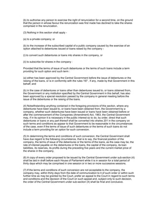 (b) to authorise any person to exercise the right of renunciation for a second time, on the ground
that the person in whose favour the renunciation was first made has declined to take the shares
comprised in the renunciation.

(3) Nothing in this section shall apply -

(a) to a private company; or

(b) to the increase of the subscribed capital of a public company caused by the exercise of an
option attached to debentures issued or loans raised by the company -

(i) to convert such debentures or loans into shares in the company, or

(ii) to subscribe for shares in the company :

Provided that the terms of issue of such debentures or the terms of such loans include a term
providing for such option and such term :

(a) either has been approved by the Central Government before the issue of debentures or the
raising of the loans, or is in conformity with the rules 197 , if any, made by that Government in this
behalf; and

(b) in the case of debentures or loans other than debentures issued to, or loans obtained from,
the Government or any institution specified by the Central Government in this behalf, has also
been approved by a special resolution passed by the company in general meeting before the
issue of the debentures or the raising of the loans.

(4) Notwithstanding anything contained in the foregoing provisions of this section, where any
debentures have been issued to, or loans have been obtained from, the Government by a
company, whether such debentures have been issued or loans have been obtained before or
after the commencement of the Companies (Amendment) Act, 1963, the Central Government
may, if in its opinion it is necessary in the public interest so to do, by order, direct that such
debentures or loans or any part thereof shall be converted into shares 201 in the company on
such terms and conditions as appear to that Government to be reasonable in the circumstances
of the case, even if the terms of issue of such debentures or the terms of such loans do not
include a term providing for an option for such conversion.

(5) In determining the terms and conditions of such conversion, the Central Government shall
have due regard to the following circumstance, that is to say, the financial position of the
company, the terms of issue of the debentures or the terms of the loans, as the case may be, the
rate of interest payable on the debentures or the loans, the capital of the company, its loan
liabilities, its reserves, its profits during the preceding five years and the current market price of
the shares in the company.

(6) A copy of every order proposed to be issued by the Central Government under sub-section (4)
shall be laid in draft before each House of Parliament while it is in session for a total period of
thirty days which may be comprised in one session or in two or more successive sessions.

(7) If the terms and conditions of such conversion are not acceptable to the company, the
company may, within thirty days from the date of communication to it of such order or within such
further time as may be granted by the Court, prefer an appeal to the Court in regard to such terms
and conditions and the decision of the Court on such appeal and, subject only to such decision,
the order of the Central Government under sub-section (4) shall be final and conclusive.
 