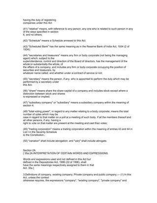 having the duty of registering
companies under this Act

(41) "relative" means, with reference to any person, any one who is related to such person in any
of the ways specified in section
6, and no others;

(42) "Schedule" means a Schedule annexed to this Act.

(43) "Scheduled Bank" has the same meaning as in the Reserve Bank of India Act, 1934 (2 of
1934);

(44) "secretaries and treasurers" means any firm or body corporate (not being the managing
agent) which, subject to the
superintendence, control and direction of the Board of directors, has the management of the
whole or substantially the whole, of
the affairs of a company; and includes any firm or body corporate occupying the position of
securities and treasurers, by
whatever name called, and whether under a contract of service or not;

(45) "secretary" means the person, if any, who is appointed to perform the duty which may be
performed by a secretary under
this Act;

(46) "share" means share the share capital of a company and includes stock except where a
distinction between stock and shares
is expressed or implied;

(47) "subsidiary company" or "subsidiary" means a subsidiary company within the meaning of
section 4;

(48) "total voting power", in regard to any matter relating to a body corporate, means the total
number of votes which may be
case in regard to that matter on a poll at a meeting of such body, if all the members thereof and
all other persons, if any, having a
right to vote on that matter are present at the meeting and cast their votes;

(49) "trading corporation" means a trading corporation within the meaning of entries 43 and 44 in
List I in the Seventy Schedule
to the Constitution.;

(50) "variation" shall include abrogation; and "vary" shall include abrogate.


Section 2A
[ 35a 2A INTERPRETATION OF CERTAIN WORDS AND EXPRESSIONS.

Words and expressions used and not defined in this Act but
defined in the Depositories Act, 1996 (22 of 1996), shall
have the same meanings respectively assigned to them in that
Act. 35a ]

3.Definitions of company, existing company, Private company and public company.— (1) In this
Act, unless the context
otherwise requires, the expressions "company", "existing company", "private company" and
 