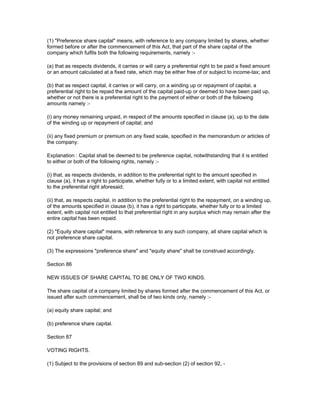 (1) "Preference share capital" means, with reference to any company limited by shares, whether
formed before or after the commencement of this Act, that part of the share capital of the
company which fulfils both the following requirements, namely :-

(a) that as respects dividends, it carries or will carry a preferential right to be paid a fixed amount
or an amount calculated at a fixed rate, which may be either free of or subject to income-tax; and

(b) that as respect capital, it carries or will carry, on a winding up or repayment of capital, a
preferential right to be repaid the amount of the capital paid-up or deemed to have been paid up,
whether or not there is a preferential right to the payment of either or both of the following
amounts namely :-

(i) any money remaining unpaid, in respect of the amounts specified in clause (a), up to the date
of the winding up or repayment of capital; and

(ii) any fixed premium or premium on any fixed scale, specified in the memorandum or articles of
the company.

Explanation : Capital shall be deemed to be preference capital, notwithstanding that it is entitled
to either or both of the following rights, namely :-

(i) that, as respects dividends, in addition to the preferential right to the amount specified in
clause (a), it has a right to participate, whether fully or to a limited extent, with capital not entitled
to the preferential right aforesaid;

(ii) that, as respects capital, in addition to the preferential right to the repayment, on a winding up,
of the amounts specified in clause (b), it has a right to participate, whether fully or to a limited
extent, with capital not entitled to that preferential right in any surplus which may remain after the
entire capital has been repaid.

(2) "Equity share capital" means, with reference to any such company, all share capital which is
not preference share capital.

(3) The expressions "preference share" and "equity share" shall be construed accordingly.

Section 86

NEW ISSUES OF SHARE CAPITAL TO BE ONLY OF TWO KINDS.

The share capital of a company limited by shares formed after the commencement of this Act, or
issued after such commencement, shall be of two kinds only, namely :-

(a) equity share capital; and

(b) preference share capital.

Section 87

VOTING RIGHTS.

(1) Subject to the provisions of section 89 and sub-section (2) of section 92, -
 