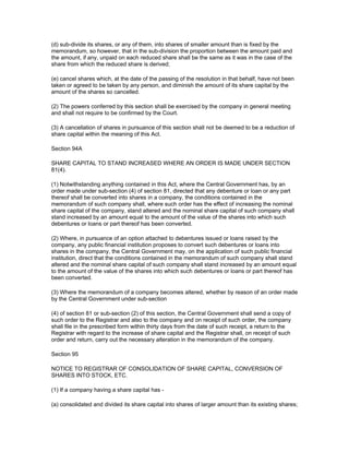 (d) sub-divide its shares, or any of them, into shares of smaller amount than is fixed by the
memorandum, so however, that in the sub-division the proportion between the amount paid and
the amount, if any, unpaid on each reduced share shall be the same as it was in the case of the
share from which the reduced share is derived;

(e) cancel shares which, at the date of the passing of the resolution in that behalf, have not been
taken or agreed to be taken by any person, and diminish the amount of its share capital by the
amount of the shares so cancelled.

(2) The powers conferred by this section shall be exercised by the company in general meeting
and shall not require to be confirmed by the Court.

(3) A cancellation of shares in pursuance of this section shall not be deemed to be a reduction of
share capital within the meaning of this Act.

Section 94A

SHARE CAPITAL TO STAND INCREASED WHERE AN ORDER IS MADE UNDER SECTION
81(4).

(1) Notwithstanding anything contained in this Act, where the Central Government has, by an
order made under sub-section (4) of section 81, directed that any debenture or loan or any part
thereof shall be converted into shares in a company, the conditions contained in the
memorandum of such company shall, where such order has the effect of increasing the nominal
share capital of the company, stand altered and the nominal share capital of such company shall
stand increased by an amount equal to the amount of the value of the shares into which such
debentures or loans or part thereof has been converted.

(2) Where, in pursuance of an option attached to debentures issued or loans raised by the
company, any public financial institution proposes to convert such debentures or loans into
shares in the company, the Central Government may, on the application of such public financial
institution, direct that the conditions contained in the memorandum of such company shall stand
altered and the nominal share capital of such company shall stand increased by an amount equal
to the amount of the value of the shares into which such debentures or loans or part thereof has
been converted.

(3) Where the memorandum of a company becomes altered, whether by reason of an order made
by the Central Government under sub-section

(4) of section 81 or sub-section (2) of this section, the Central Government shall send a copy of
such order to the Registrar and also to the company and on receipt of such order, the company
shall file in the prescribed form within thirty days from the date of such receipt, a return to the
Registrar with regard to the increase of share capital and the Registrar shall, on receipt of such
order and return, carry out the necessary alteration in the memorandum of the company.

Section 95

NOTICE TO REGISTRAR OF CONSOLIDATION OF SHARE CAPITAL, CONVERSION OF
SHARES INTO STOCK, ETC.

(1) If a company having a share capital has -

(a) consolidated and divided its share capital into shares of larger amount than its existing shares;
 
